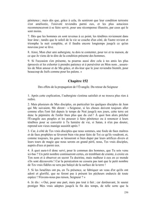 pénitence ; mais dès que, grâce à cela, ils sentiront que leur condition terrestre
s'est améliorée, l'oisiveté reviendra parmi eux, et les plus astucieux
recommenceront à se faire servir, pour une récompense illusoire, par ceux qui le
sont moins.
7. Dès que les hommes en sont revenus à ce point, les ténèbres reviennent dans
leur âme ; tandis que le soleil de la vie se couche d'un côté, de l'autre revient et
triomphe la nuit complète, et il faudra encore longtemps jusqu'à ce qu'un
nouveau jour se lève.
8. Ainsi, Mon cher ami aubergiste, tu dois te contenter, pour toi et ta maison, de
ce que Je viens de te dire de la condition présente des hommes.
9. Si l'occasion s'en présente, tu pourras aussi dire cela à tes amis les plus
éprouvés et les exhorter à prendre patience et à persévérer en Mon nom , assure-
les de Mon amour et de Ma grâce, et dis-leur que le jour reviendra bientôt, pour
beaucoup de Juifs comme pour les païens. »


                                 Chapitre 152
        Des effets de la propagation de l’Évangile. Du retour du Seigneur

1. Après cette explication, l’aubergiste s'estima satisfait et ne trouva plus rien à
redire.
2. Mais plusieurs de Mes disciples, en particulier les quelques disciples de Jean
qui Me suivaient, Me dirent : « Seigneur, si les choses doivent toujours aller
comme elles l'ont fait depuis le temps de Noé jusqu'à nos jours, cette terre est
donc la pépinière de l'enfer bien plus que du ciel ! À quoi bon alors prêcher
l'Évangile aux peuples et les pousser à faire pénitence ou à renoncer à leurs
ténèbres pour se convertir à Ta lumière de vie, si Satan, à n'en pas douter,
reprend son vieux manège aussitôt après ?
3. Car, à côté de Tes vrais disciples que nous sommes, une foule de faux maîtres
et de faux prophètes se lèveront bien vite pour faire de Toi ce qu'ils voudront, et,
comme toujours, les gens se laisseront si bien duper par leurs artifices divers et
leurs tours de magie que nous serons en grand péril, nous, Tes vrais disciples,
auprès d'eux et parmi eux.
4. À quoi aura-t-il donc servi, pour le commun des hommes, que Tu sois venu
ici-bas ? Un petit nombre continueront certes, en tremblant de crainte, à croire en
Ton nom et à observer en secret Ta doctrine, mais malheur à eux en ce monde
s'ils sont découverts ! Car la persécution ne cessera pas tant que le petit nombre
de Tes vrais fidèles ne sera pas balayé de la surface de la terre !
5. Si les Israélites ont pu, en Ta présence, se fabriquer un veau d'or qu'ils ont
adoré et glorifié, que ne feront pas à présent les pécheurs endurcis de toute
espèce ! N'avons-nous pas raison, Seigneur ? »
6. Je dis : « Oui, pour une part, mais pas tout à fait ; car dorénavant, Je saurai
protéger Mes vrais adeptes jusqu'à la fin des temps, de telle sorte que la

                                                                                250
 