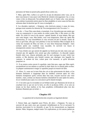 puissance de Satan ne pourra plus grand-chose contre eux.
7. Mais, après Moi, veillez à ce qu'il n'y ait pas de désunion entre vous, car Je
dois vous laisser à vous aussi votre liberté de volonté et de jugement. Car, si vous
venez à être en désaccord, l'un prônant plutôt ceci et l'autre cela, vous poserez
vous-mêmes la première pierre pour les faux prophètes et serez cause de bien des
schismes dans la doctrine que Je vous ai enseignée. »
8. Les disciples reprirent : « Seigneur, cela n'arrivera jamais à cause de nous,
puisque nous sommes les témoins de Ton enseignement et de Tes actes ! »
9. Je dis : « Vous l'êtes sans doute, et pourtant, il ne s'écoulera pas une année que
vous ne commenciez à vous mettre en colère contre Moi, à Me renier et à Me
trahir. En vérité Je vous le dis encore : quand, bientôt, Je serai abattu, Moi qui
suis votre berger, vous, Mes brebis, vous vous disperserez. Bien sûr, après Ma
résurrection, Je vous rassemblerai et vous enverrai de par le monde, munis de
tout ce qu'il faut, afin que vous prêchiez à tous les hommes Mon évangile de la
venue du royaume de Dieu sur terre, et vous ferez beaucoup d'adeptes - mais
certains parmi eux voudront vous succéder, ils suivront vos traces et
enseigneront comme vous en Mon nom.
10. Ceux d'entre eux qui auront été appelés ne feront pas de mal, mais ceux qui
n'auront pas été appelés n'en seront que plus nombreux ; la discorde surgira
bientôt entre eux, chacun prétendra que lui seul enseigne la pure vérité tout
entière, et Ma doctrine sera bientôt comme une charogne vers laquelle les
vautours, la sentant de loin, volent pour s'en rassasier, et qu'ils dévorent
jusqu'aux os.
11. Il en restera certes encore le squelette, mais bien peu, sages par Mon esprit,
reconnaîtront en eux-mêmes ce qu'était la chair dont ces os étaient jadis revêtus.
La plupart continueront à ronger ce squelette jusqu'à en mourir de faim.
12. Alors, il y aura sur la terre bien des cris et des grincements de dents, et les
hommes demeurés si longtemps dans les ténèbres courront après les viles
lumières trompeuses qu'ils verront dans leur nuit, croyant recevoir une vraie
lumière ; mais, comme ces fausses lumières s'éteindront les unes après les autres,
ils en viendront peu à peu à se convaincre qu'ils étaient trompés.
13. C’est alors que Je reviendrai en un brillant éclair qui illuminera du levant au
couchant tout ce qui est sur la terre, en elle et au-dessus d'elle ; et ce sera un
temps ou les faux maîtres et les faux prophètes n'obtiendront plus rien des
hommes illuminés par cet éclair. »


                                  Chapitre 153
         La question de la résurrection des croyants au Jugement dernier

1. Simon Juda, qui s'appelait aussi Pierre, dit alors : « Seigneur, Tu nous as
souvent dit que seuls ceux qui croyaient véritablement en Toi et suivaient Ta
doctrine recevraient la vie éternelle, et que Tu les ressusciterais au Jugement
dernier. Mais, Seigneur, malgré toutes Tes explications, je n'ai encore jamais pu
                                                                                 251
 