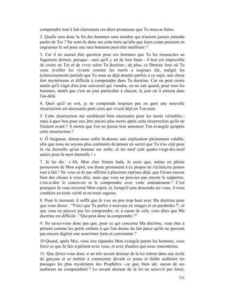 comprendre tout à fait clairement ces deux promesses que Tu nous as faites.
2. Quelle sera donc la fin des hommes sans nombre qui n'auront jamais entendu
parler de Toi ? Ne sont-ils donc sur cette terre qu'afin que leurs corps puissent en
engraisser le sol pour une race humaine peut-être meilleure ?
3. Car il ne saurait être question pour ces hommes que Tu les ressuscites au
Jugement dernier, puisque - sans qu'il y ait de leur faute - il leur est impossible
de croire en Toi et de vivre selon Ta doctrine ; de plus, ce Dernier Jour où Tu
veux éveiller les vivants comme les morts a toujours été, malgré les
éclaircissements partiels que Tu nous as déjà donnés parfois à ce sujet, une chose
fort mystérieuse et difficile à comprendre dans Ta doctrine. Car on peut croire
tantôt qu'il s'agit d'un jour universel qui viendra, on ne sait quand, pour tous les
hommes, tantôt que c'est un jour particulier à chacun, le jour où il entrera dans
l'au-delà.
4. Quoi qu'il en soit, je ne comprends toujours pas en quoi une nouvelle
résurrection est nécessaire parti ceux qui vivent déjà en Ton nom.
5. Cette résurrection me semblerait bien nécessaire pour les morts véritables ;
mais à quoi bon pour eux être encore plus morts après cette résurrection qu'ils ne
l'étaient avant ? À moins que l'on ne puisse leur annoncer Ton évangile qu'après
cette résurrection ?
6. Ô Seigneur, donne-nous enfin là-dessus une explication pleinement valable,
afin que nous ne soyons plus contraints de penser en secret que Tu n'as créé pour
la vie éternelle qu'un homme sur mille, et les neuf cent quatre-vingt-dix-neuf
autres pour la mort éternelle ! »
7. Je lui dis : « Ah, Mon cher Simon Juda, Je crois que, même en pleine
possession de Mon esprit, ton doute permanent à ce propos ne s'éclaircira jamais
tout à fait ! Ne vous ai-Je pas affirmé à plusieurs reprises déjà, que J'avais encore
bien des choses à vous dire, mais que vous ne pouviez pas encore le supporter,
c'est-à-dire le concevoir et le comprendre avec votre entendement ? C'est
pourquoi Je vous enverrai Mon esprit, et, lorsqu'il sera descendu sur vous, il vous
conduira en toute vérité et en toute sagesse.
8. Pour le moment, il suffit que Je vise un peu trop haut avec Ma doctrine pour
que vous disiez : "Voici que Tu parles à nouveau en images et en paraboles !", et
que vous ne pouvez pas les comprendre, et, à cause de cela, vous dites que Ma
doctrine est difficile : "Qui peut donc la comprendre ?"
9. Ne savez-vous donc pas que, pour ce qui concerne Ma doctrine, vous êtes à
présent comme les petits enfants à qui l'on donne du lait parce qu'ils ne peuvent
pas encore digérer une nourriture forte et consistante ?
10 Quand, après Moi, vous irez répandre Mon évangile parmi les hommes, vous
ferez ce que Je fais à présent avec vous, et avec d'autres que nous rencontrons.
11. Que diriez-vous donc si un très savant docteur de la loi entrait dans une école
de garçons et se mettait à commenter devant ce jeune et faible auditoire les
passages les plus mystérieux des Prophètes - ce que, bien sûr, aucun de ses
auditeurs ne comprendrait ? Le savant docteur de la loi ne sera-t-il pas forcé,
                                                                                 252
 