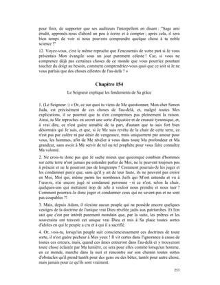 pour finir, de supporter que ses auditeurs l'interpellent en disant : "Sage ami
érudit, apprends-nous d'abord un peu à écrire et à compter ; après cela, il sera
bien temps de voir si nous pouvons comprendre quelque chose à ta noble
science !"
12. Voyez-vous, c'est le même reproche que J'encourrais de votre part si Je vous
présentais Mon évangile sous un jour purement céleste ! Car, si vous ne
comprenez déjà pas certaines choses de ce monde que vous pourriez pourtant
toucher du doigt au besoin, comment comprendriez-vous quoi que ce soit si Je ne
vous parlais que des choses célestes de l'au-delà ? »


                                 Chapitre 154
                Le Seigneur explique les fondements de Sa grâce

1. (Le Seigneur :) « Or, ce sur quoi tu viens de Me questionner, Mon cher Simon
Juda, est précisément de ces choses de l'au-delà, et, malgré toutes Mes
explications, il se pourrait que tu n'en comprennes pas pleinement la raison.
Ainsi, tu Me reproches en secret une sorte d'injustice et de cruauté tyrannique, et,
à vrai dire, ce n'est guère aimable de ta part, d'autant que tu sais fort bien
désormais qui Je suis, et que, si Je Me suis revêtu de la chair de cette terre, ce
n'est pas par colère ni par désir de vengeance, mais uniquement par amour pour
vous, les hommes, afin de Me révéler à vous dans toute Ma profondeur et Ma
grandeur, sans avoir à Me servir de tel ou tel prophète pour vous faire connaître
Ma volonté.
2. Ne crois-tu donc pas que Je sache mieux que quiconque combien d'hommes
sur cette terre n'ont jamais pu entendre parler de Moi, ne le peuvent toujours pas
à présent et ne le pourront pas de longtemps ? Comment pourrais-Je les juger et
les condamner parce que, sans qu'il y ait de leur faute, ils ne peuvent pas croire
en Moi, Moi qui, même parmi les nombreux Juifs qui M'ont entendu et vu à
l’œuvre, n'ai encore jugé ni condamné personne - si ce n'est, selon la chair,
quelques-uns qui mettaient trop de zèle à vouloir nous prendre et nous tuer ?
Comment pourrais-Je donc juger et condamner ceux qui ne savent pas et ne sont
pas coupables ?!
3. Mais, depuis Adam, il n'existe aucun peuple qui ne possède encore quelques
vestiges de la doctrine de l'unique vrai Dieu révélée jadis aux patriarches. Et l'on
sait que c'est par intérêt purement mondain que, par la suite, les prêtres et les
souverains ont travesti cet unique vrai Dieu et mis à Sa place toutes sortes
d'idoles en qui le peuple a cru et à qui il a sacrifié.
4. Or, vois-tu, lorsqu'un peuple suit consciencieusement ces doctrines de toute
sorte, il n'est guère pécheur à Mes yeux ! Il vit certes dans l'ignorance à cause de
toutes ces erreurs, mais, quand ces âmes entreront dans l'au-delà et y trouveront
toute chose éclairée par Ma lumière, ce sera pour elles comme lorsqu'un homme,
en ce monde, marche dans la nuit et rencontre sur son chemin toutes sortes
d'obstacles qu'il prend tantôt pour des gens ou des bêtes, tantôt pour autre chose,
mais jamais pour ce qu'ils sont vraiment.
                                                                                253
 