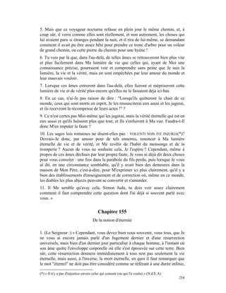 5. Mais que ce voyageur nocturne refasse en plein jour le même chemin, et, à
coup sûr, il verra comme elles sont réellement, et non autrement, les choses qui
lui avaient paru si étranges pendant la nuit, et il rira de lui-même, se demandant
comment il avait pu être assez bête pour prendre ce tronc d'arbre pour un voleur
de grand chemin, ou cette pierre du chemin pour une hyène !
6. Tu vois par là que, dans l'au-delà, de telles âmes se retrouveront bien plus vite
et plus facilement dans Ma lumière de vie que celles qui, ayant de Moi une
connaissance précise, pourraient voir et comprendre sans peine que Je suis la
lumière, la vie et la vérité, mais en sont empêchées par leur amour du monde et
leur mauvais vouloir.
7. Lorsque ces âmes entreront dans l'au-delà, elles fuiront et mépriseront cette
lumière de vie et de vérité plus encore qu'elles ne le faisaient déjà ici-bas.
8. En ce cas, n'ai-Je pas raison de dire : "Lorsqu'ils quitteront la chair de ce
monde, ceux qui sont morts en esprit, Je les ressusciterai eux aussi et les jugerai,
et ils recevront la récompense de leurs actes !" ?
9. Ce n'est certes pas Moi-même qui les jugerai, mais la vérité éternelle qui est en
eux aussi et qu'ils haïssent plus que tout, et Ils s'enfuiront à Ma vue. Faudra-t-Il
donc M'en imputer la faute ?
10. Les sages lois romaines ne disent-elles pas : VOLENTI NON FIT INIURIA(*)?
Devrais-Je donc, par amour pour de tels ennemis, renoncer à Ma lumière
éternelle de vie et de vérité, et Me revêtir de l'habit du mensonge et de la
tromperie ? Aucun de vous ne souhaite cela, Je l'espère ? Cependant, même à
propos de ces âmes déchues par leur propre faute, Je vous ai déjà dit deux choses
pour vous consoler : une fois dans la parabole du fils perdu, puis lorsque Je vous
ai dit, en une circonstance semblable, qu'il y avait bien des demeures dans la
maison de Mon Père, c'est-à-dire, pour M'exprimer ici plus clairement, qu'il y a
bien des établissements d'enseignement et de correction où, même en ce monde,
les diables les plus abjects peuvent se convertir et s'amender.
11. Il Me semble qu'avec cela, Simon Juda, tu dois voir assez clairement
comment il faut comprendre cette question dont J'ai déjà si souvent parlé avec
vous. »


                                         Chapitre 155
                                     De la notion d'éternité

1. (Le Seigneur :) « Cependant, vous devez bien vous souvenir, vous tous, que Je
ne vous ai encore jamais parlé d'un Jugement dernier et d'une résurrection
universels, mais bien d'un dernier jour particulier à chaque homme, à l'instant où
son âme quitte l'enveloppe corporelle où elle s'est éprouvée sur cette terre. Bien
sûr, cette résurrection donnera immédiatement à tous non pas seulement la vie
éternelle, mais aussi, à l'inverse, la mort éternelle, en quoi il faut remarquer que
le mot "éternel" ne doit pas être considéré comme se référant à une durée infinie,

(*) « Il n'y a pas d'injustice envers celui qui consent (ou qui l'a voulu) » (N.d.E.A)
                                                                                         254
 