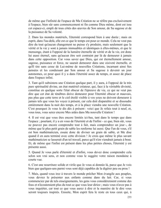 de même que l'infinité de l'espace de Ma Création ne se réfère pas exclusivement
à l'espace, bien sûr sans commencement ni fin comme Dieu même, dont est issu
cet espace-ci, empli de tous côtés des œuvres de Son amour, de Sa sagesse et de
la puissance de Sa volonté.
2. Dans les mondes matériels, l'éternité correspond bien à une durée ; mais en
esprit, dans l'au-delà, elle est ce que le temps est pour ce monde. Cela ne veut pas
dire du tout qu'aucun changement ne puisse s'y produire, mais seulement que la
vérité et la vie y sont à jamais immuables et identiques à elles-mêmes, et que le
mensonge, étant à l'opposé de la lumière éternelle de vérité et de la vie, est donc
lui aussi éternel, sans qu'aucun être soit contraint par là de demeurer à jamais
dans cette opposition. Car vous savez que Dieu, qui est éternellement amour,
sagesse, puissance et force, ne saurait demeurer dans une oisiveté éternelle, et
qu'Il tire sans cesse de Lui-même de nouvelles Créations, incarnant ainsi Ses
pensées et les conduisant par Son amour et Sa sagesse à devenir un jour
autonomes, ce pour quoi il y a dans l'éternité assez de temps, et assez de place
dans l'espace infini.
3. Tant qu'il subsistera une Création quelque part, il y aura, à l'opposé de la très
pure spiritualité divine, un état matériel créateur, qui, face à la véritable divinité,
constitue en quelque sorte l'état obscur de l'épreuve de vie, ce qui ne veut pas
dire que cet état de ténèbres doive demeurer pour l'éternité obscur et mauvais,
pas plus que cette terre et le ciel étoilé visible à vos yeux ne doivent demeurer à
jamais tels que vous les voyez à présent, car cela doit disparaître et se dissoudre
entièrement dans la nuit des temps, et à la place viendra une nouvelle Création.
C'est pourquoi Je vous le dis dès à présent : voici que Je refais tout à neuf, et,
vous tous, vous serez encore Mes aides dans Ma nouvelle Création !
4. Il est vrai que vous êtes encore limités ici-bas, tant dans le temps que dans
l'espace ; pourtant, il y a en vous de l'éternité et de l'infini - ce que, bien sûr, vous
ne pouvez pas encore comprendre tout à fait, mais comprendrez un jour -, de
même que le plus petit grain de sable les renferme lui aussi. Que l'un de vous, s'il
est bon mathématicien, essaie donc de diviser un grain de sable, et Me dise
quand il en aura terminé avec cette division ! Je crois que même le plus savant
mathématicien se lasserait d'un tel travail, parce qu'il n'en viendrait jamais à bout.
Et, de même que l'infini est présent dans les plus petites choses, l'éternité y est
présente aussi.
5. Quand Je vous parle d'éternité et d'infini, vous devez donc comprendre cela
selon son vrai sens, et non comme vous le suggère votre raison mondaine à
courte vue.
6. C'est une nourriture solide et virile que Je vous ai donnée là, parce que Je vois
bien que quelques-uns parmi vous sont déjà capables de la digérer peu ou prou !
7. Mais, quand vous irez à travers le monde prêcher Mon évangile aux peuples,
vous devrez le présenter aux enfants comme dans du lait. Car, si vous
commenciez par de tels enseignements, les gens vous considéreraient comme des
fous et n'écouteraient plus du tout ce que vous leur diriez ; mais vous n'avez pas à
vous inquiéter, car tout ce que vous aurez à dire et la manière de le dire vous
seront toujours inspirés. Ensuite, Mon esprit fera le reste en tous ceux qui, à
                                                                                     255
 