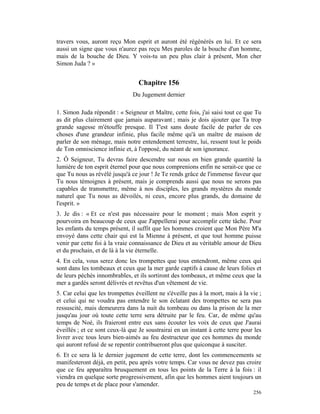 travers vous, auront reçu Mon esprit et auront été régénérés en lui. Et ce sera
aussi un signe que vous n'aurez pas reçu Mes paroles de la bouche d'un homme,
mais de la bouche de Dieu. Y vois-tu un peu plus clair à présent, Mon cher
Simon Juda ? »


                                  Chapitre 156
                               Du Jugement dernier

1. Simon Juda répondit : « Seigneur et Maître, cette fois, j'ai saisi tout ce que Tu
as dit plus clairement que jamais auparavant ; mais je dois ajouter que Ta trop
grande sagesse m'étouffe presque. Il T'est sans doute facile de parler de ces
choses d'une grandeur infinie, plus facile même qu'à un maître de maison de
parler de son ménage, mais notre entendement terrestre, lui, ressent tout le poids
de Ton omniscience infinie et, à l'opposé, du néant de son ignorance.
2. Ô Seigneur, Tu devras faire descendre sur nous en bien grande quantité la
lumière de ton esprit éternel pour que nous comprenions enfin ne serait-ce que ce
que Tu nous as révélé jusqu'à ce jour ! Je Te rends grâce de l'immense faveur que
Tu nous témoignes à présent, mais je comprends aussi que nous ne serons pas
capables de transmettre, même à nos disciples, les grands mystères du monde
naturel que Tu nous as dévoilés, ni ceux, encore plus grands, du domaine de
l'esprit. »
3. Je dis : « Et ce n'est pas nécessaire pour le moment ; mais Mon esprit y
pourvoira en beaucoup de ceux que J'appellerai pour accomplir cette tâche. Pour
les enfants du temps présent, il suffit que les hommes croient que Mon Père M'a
envoyé dans cette chair qui est la Mienne à présent, et que tout homme puisse
venir par cette foi à la vraie connaissance de Dieu et au véritable amour de Dieu
et du prochain, et de là à la vie éternelle.
4. En cela, vous serez donc les trompettes que tous entendront, même ceux qui
sont dans les tombeaux et ceux que la mer garde captifs à cause de leurs folies et
de leurs péchés innombrables, et ils sortiront des tombeaux, et même ceux que la
mer a gardés seront délivrés et revêtus d'un vêtement de vie.
5. Car celui que les trompettes éveillent ne s'éveille pas à la mort, mais à la vie ;
et celui qui ne voudra pas entendre le son éclatant des trompettes ne sera pas
ressuscité, mais demeurera dans la nuit du tombeau ou dans la prison de la mer
jusqu'au jour où toute cette terre sera détruite par le feu. Car, de même qu'au
temps de Noé, ils fraieront entre eux sans écouter les voix de ceux que J'aurai
éveillés ; et ce sont ceux-là que Je soustrairai en un instant à cette terre pour les
livrer avec tous leurs bien-aimés au feu destructeur que ces hommes du monde
qui auront refusé de se repentir contribueront plus que quiconque à susciter.
6. Et ce sera là le dernier jugement de cette terre, dont les commencements se
manifesteront déjà, en petit, peu après votre temps. Car vous ne devez pas croire
que ce feu apparaîtra brusquement en tous les points de la Terre à la fois : il
viendra en quelque sorte progressivement, afin que les hommes aient toujours un
peu de temps et de place pour s'amender.
                                                                                 256
 