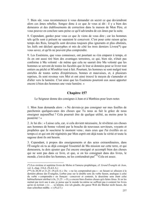 7. Bien sûr, vous recommencez à vous demander en secret ce que deviendront
alors ces âmes rebelles. Songez donc à ce que Je vous ai dit : il y a bien des
demeures et des établissements de correction dans la maison de Mon Père, et
vous pouvez en conclure sans peine ce qu'il adviendra de ces âmes par la suite.
8. Cependant, gardez pour vous ce que Je viens de vous dire ; car les hommes
tels qu'ils sont à présent ne sauraient le concevoir. C'est pour cette raison qu'au
temps des Rois, lorsqu'ils sont devenus toujours plus ignorants et plus obstinés,
les Juifs ont déclaré apocryphes et mis de côté les trois derniers Livres(*) que
vous savez, et qu'ils ne peuvent plus comprendre.
9. Les Esséniens, que vous connaissez, ont pourtant su s'en emparer à temps, et
ils en ont aussi tiré bien des avantages terrestres, ce qui, bien sûr, n'était pas
conforme à Ma volonté - de même que cela ne saurait être Ma volonté que les
hommes se servent de toutes les facultés que Je leur ai données pour se livrer tout
entiers au péché et M'oublier tout à fait. Pourtant, les hommes se sont malgré tout
enrichis de toutes sortes d'expériences, bonnes et mauvaises, et, à plusieurs
reprises, ils sont revenus vers Moi et ont ainsi trouvé le moyen de s'amender et
d'aller vers la lumière. C'est ainsi que les Esséniens pourront eux aussi apporter
encore à bien des hommes une vraie lumière. »


                                         Chapitre 157
       Le Seigneur donne des consignes à Jean et à Matthieu pour leurs notes

1. Mon Jean demanda alors : « Ne devrais-je pas consigner sur mes feuilles de
parchemin quelques-unes des choses que Tu nous as fait la grâce de nous
enseigner aujourd'hui ? Cela pourrait être de quelque utilité, au moins pour la
postérité ! »
2. Je lui dis : « Laisse cela, car, si cela devient nécessaire, Je révélerai ces choses
aux hommes de bonne volonté par la bouche de nouveaux serviteurs, voyants et
prophètes que Je susciterai le moment venu ; mais ceux que J'ai éveillés en ce
temps-ci et qui ont été régénérés par Mon esprit ont déjà toute la vérité et toute la
sagesse dont ils ont besoin.
3. Cependant, à propos des enseignements et des actes extraordinaires, dans
l'Évangile où tu as déjà consigné l'essentiel de Ma mission sur cette terre, et qui
demeurera, tu dois ajouter que J'ai encore enseigné et accompli bien des choses
qui ne sont pas dans ce livre, et que, si on les consignait dans des livres, le
monde, c'est-à-dire les hommes, ne les contiendrait pas(**) Cela est assez.

(*) Les sixième et septième livres de Moïse et l'annexe prophétique, cf. Grand Évangile de Jean,
vol. 6, chap. 216,6. (N.d.E.A.)
(**) Jn 20,30 et 21,25. (N.d.E.A.). Ou : « ne les comprendrait pas » : en faisant ici allusion à la
dernière phrase des Évangiles, Lorber joue sur le double sens du verbe fassen, analogue à celui
du verbe « comprendre » en français - concevoir et contenir, le deuxième sens étant celui
habituellement attribué à Jn, 21,25 : « Il y a encore bien d'autres choses qu'a faites Jésus. Si on les
mettait par écrit une à une, je pense que le monde lui-même ne suffirait pas à contenir les livres
qu'on en écrirait. » (« … so könnte, wie ich glaube, die ganze Welt die Bücher nicht fassen, die
man schreiben müBte. » ) (N.d.T.)
                                                                                                   257
 