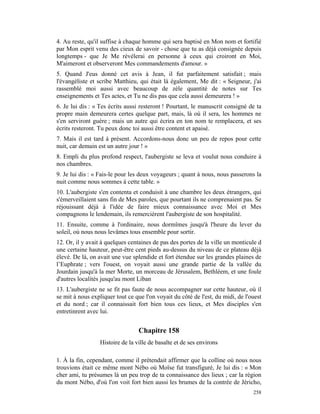 4. Au reste, qu'il suffise à chaque homme qui sera baptisé en Mon nom et fortifié
par Mon esprit venu des cieux de savoir - chose que tu as déjà consignée depuis
longtemps - que Je Me révélerai en personne à ceux qui croiront en Moi,
M'aimeront et observeront Mes commandements d'amour. »
5. Quand J'eus donné cet avis à Jean, il fut parfaitement satisfait ; mais
l'évangéliste et scribe Matthieu, qui était là également, Me dit : « Seigneur, j'ai
rassemblé moi aussi avec beaucoup de zèle quantité de notes sur Tes
enseignements et Tes actes, et Tu ne dis pas que cela aussi demeurera ! »
6. Je lui dis : « Tes écrits aussi resteront ! Pourtant, le manuscrit consigné de ta
propre main demeurera certes quelque part, mais, là où il sera, les hommes ne
s'en serviront guère ; mais un autre qui écrira en ton nom te remplacera, et ses
écrits resteront. Tu peux donc toi aussi être content et apaisé.
7. Mais il est tard à présent. Accordons-nous donc un peu de repos pour cette
nuit, car demain est un autre jour ! »
8. Empli du plus profond respect, l'aubergiste se leva et voulut nous conduire à
nos chambres.
9. Je lui dis : « Fais-le pour les deux voyageurs ; quant à nous, nous passerons la
nuit comme nous sommes à cette table. »
10. L'aubergiste s'en contenta et conduisit à une chambre les deux étrangers, qui
s'émerveillaient sans fin de Mes paroles, que pourtant ils ne comprenaient pas. Se
réjouissant déjà à l'idée de faire mieux connaissance avec Moi et Mes
compagnons le lendemain, ils remercièrent l'aubergiste de son hospitalité.
11. Ensuite, comme à l'ordinaire, nous dormîmes jusqu'à l'heure du lever du
soleil, où nous nous levâmes tous ensemble pour sortir.
12. Or, il y avait à quelques centaines de pas des portes de la ville un monticule d
une certaine hauteur, peut-être cent pieds au-dessus du niveau de ce plateau déjà
élevé. De là, on avait une vue splendide et fort étendue sur les grandes plaines de
l’Euphrate ; vers l'ouest, on voyait aussi une grande partie de la vallée du
Jourdain jusqu'à la mer Morte, un morceau de Jérusalem, Bethléem, et une foule
d'autres localités jusqu'au mont Liban
13. L'aubergiste ne se fit pas faute de nous accompagner sur cette hauteur, où il
se mit à nous expliquer tout ce que l'on voyait du côté de l'est, du midi, de l'ouest
et du nord ; car il connaissait fort bien tous ces lieux, et Mes disciples s'en
entretinrent avec lui.


                                  Chapitre 158
                  Histoire de la ville de basalte et de ses environs

1. À la fin, cependant, comme il prétendait affirmer que la colline où nous nous
trouvions était ce même mont Nébo où Moïse fut transfiguré, Je lui dis : « Mon
cher ami, tu présumes là un peu trop de ta connaissance des lieux ; car la région
du mont Nébo, d'où l'on voit fort bien aussi les brumes de la contrée de Jéricho,
                                                                                 258
 