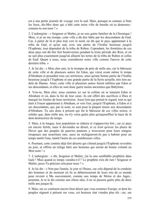 est à une petite journée de voyage vers le sud. Mais, puisque tu connais si bien
les lieux, dis-Moi donc qui a bâti cette noire ville de basalte où tu demeures :
connais-tu son nom ? »
2. L'aubergiste : « Seigneur et Maître, je ne suis guère familier de la Chronique !
Mais, si je ne me trompe, cette ville a dû être bâtie par les descendants de Gad.
Car, à partir de là et plus loin vers le nord, on dit que le pays appartenait à la
tribu de Gad, et qu'au sud, avec une partie de l'Arabie heureuse jusqu'à
l'Euphrate, tout dépendait de la tribu de Ruben. Cependant, les frontières de ces
deux pays ont dû être fort bouleversées pendant la triste période des Rois, et on
ne sait plus exactement jusqu'où allaient les terres de la tribu de Ruben et celles
de Gad. Quant à nous, nous considérons notre ville comme l'œuvre de cette
dernière tribu. »
3. Je lui dis : « Mon cher ami, tu le trompes de près de mille ans, car le bâtisseur
de cette ville et de plusieurs autres fut Edon, qui vécut avant même le temps
d'Abraham et possédait tous ces territoires, ainsi qu'une bonne partie de l'Arabie
heureuse jusqu'à l’Euphrate et une grande partie de la Syrie actuelle, très loin au-
delà de Damas. Ainsi, cette ville et plusieurs autres furent édifiées par Edon et
ses descendants, et elles ne sont donc guère moins anciennes que Babylone.
4. Vois-tu, Mon cher, nous sommes ici sur la colline où se tenaient Edon et
Abraham et où, dans la foi de leur cœur, ils ont offert des sacrifices à Dieu et
marqué les limites de leurs territoires. Aussi loin que portait le regard, tout ce qui
était à l'ouest appartenait à Abraham, et vers l'est, jusqu'à l'Euphrate, à Edon et à
ses descendants, qui, par la suite, se sont pour la plupart réunis aux descendants
d'Abraham. Tu sais donc à présent qui fut le bâtisseur de ces villes noires, si
solides que, dans mille ans, on n'y verra guère plus qu'aujourd'hui la trace de la
dent destructrice du temps.
5. Mais, à la longue, leur population se réduira et s'appauvrira fort ; car ce pays
est encore fertile, mais il deviendra un désert, et ce n'est qu'avec les pluies de
l'hiver que des peuples de pauvres pasteurs y trouveront pour leurs maigres
troupeaux une nourriture rare, aussi ne rechigneront-ils pas à habiter pour un
temps tantôt l'une, tantôt l'autre de ces nombreuses villes.
6. Pourtant, cette contrée déjà fort déserte qui s'étend jusqu'à l'Euphrate reverdira
un jour, et offrira un refuge béni aux hommes qui seront de bonne volonté en
Mon nom ! »
7. L’aubergiste : « Ah, Seigneur et Maître, j'ai lu une semblable prophétie dans
Isaïe ! Mais quand ce temps viendra-t-il ? Le prophète n'en dit rien ! Seigneur et
Maître, peux-Tu préciser cela pour nous ? »
8. Je lui dis : « Non pas l'année, le jour ni l'heure, car cela dépend de la conduite
des hommes et du moment où ils se débarrasseront de leurs rois de ce monde
pour revenir à Ma souveraineté, comme aux temps de Moïse et des Juges ;
pourtant, Je te le dis comme une chose sûre, il ne se passera guère plus de deux
mille ans jusque-là.
9. Mais, sur ce continent encore bien désert que vous nommez Europe, et dont les
peuples règnent à présent sur vous, cet heureux état viendra plus tôt ; car, sur
                                                                                  259
 