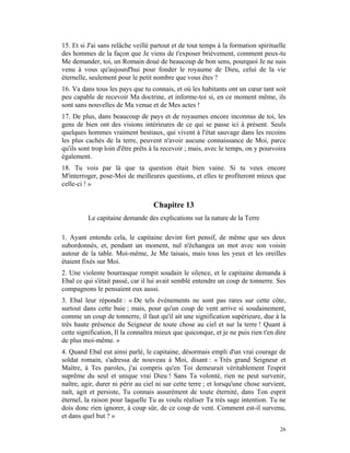 15. Et si J'ai sans relâche veillé partout et de tout temps à la formation spirituelle
des hommes de la façon que Je viens de t'exposer brièvement, comment peux-tu
Me demander, toi, un Romain doué de beaucoup de bon sens, pourquoi Je ne suis
venu à vous qu'aujourd'hui pour fonder le royaume de Dieu, celui de la vie
éternelle, seulement pour le petit nombre que vous êtes ?
16. Va dans tous les pays que tu connais, et où les habitants ont un cœur tant soit
peu capable de recevoir Ma doctrine, et informe-toi si, en ce moment même, ils
sont sans nouvelles de Ma venue et de Mes actes !
17. De plus, dans beaucoup de pays et de royaumes encore inconnus de toi, les
gens de bien ont des visions intérieures de ce qui se passe ici à présent. Seuls
quelques hommes vraiment bestiaux, qui vivent à l'état sauvage dans les recoins
les plus cachés de la terre, peuvent n'avoir aucune connaissance de Moi, parce
qu'ils sont trop loin d'être prêts à la recevoir ; mais, avec le temps, on y pourvoira
également.
18. Tu vois par là que ta question était bien vaine. Si tu veux encore
M'interroger, pose-Moi de meilleures questions, et elles te profiteront mieux que
celle-ci ! »


                                   Chapitre 13
          Le capitaine demande des explications sur la nature de la Terre

1. Ayant entendu cela, le capitaine devint fort pensif, de même que ses deux
subordonnés, et, pendant un moment, nul n'échangea un mot avec son voisin
autour de la table. Moi-même, Je Me taisais, mais tous les yeux et les oreilles
étaient fixés sur Moi.
2. Une violente bourrasque rompit soudain le silence, et le capitaine demanda à
Ebal ce qui s'était passé, car il lui avait semblé entendre un coup de tonnerre. Ses
compagnons le pensaient eux aussi.
3. Ebal leur répondit : « De tels événements ne sont pas rares sur cette côte,
surtout dans cette baie ; mais, pour qu'un coup de vent arrive si soudainement,
comme un coup de tonnerre, il faut qu'il ait une signification supérieure, due à la
très haute présence du Seigneur de toute chose au ciel et sur la terre ! Quant à
cette signification, Il la connaîtra mieux que quiconque, et je ne puis rien t'en dire
de plus moi-même. »
4. Quand Ebal eut ainsi parlé, le capitaine, désormais empli d'un vrai courage de
soldat romain, s'adressa de nouveau à Moi, disant : « Très grand Seigneur et
Maître, à Tes paroles, j'ai compris qu'en Toi demeurait véritablement l'esprit
suprême du seul et unique vrai Dieu ! Sans Ta volonté, rien ne peut survenir,
naître, agir, durer ni périr au ciel ni sur cette terre ; et lorsqu'une chose survient,
naît, agit et persiste, Tu connais assurément de toute éternité, dans Ton esprit
éternel, la raison pour laquelle Tu as voulu réaliser Ta très sage intention. Tu ne
dois donc rien ignorer, à coup sûr, de ce coup de vent. Comment est-il survenu,
et dans quel but ? »
                                                                                    26
 
