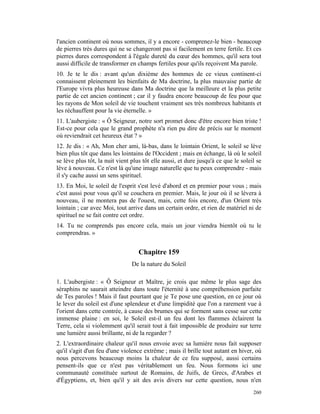 l'ancien continent où nous sommes, il y a encore - comprenez-le bien - beaucoup
de pierres très dures qui ne se changeront pas si facilement en terre fertile. Et ces
pierres dures correspondent à l'égale dureté du cœur des hommes, qu'il sera tout
aussi difficile de transformer en champs fertiles pour qu'ils reçoivent Ma parole.
10. Je te le dis : avant qu'un dixième des hommes de ce vieux continent-ci
connaissent pleinement les bienfaits de Ma doctrine, la plus mauvaise partie de
l'Europe vivra plus heureuse dans Ma doctrine que la meilleure et la plus petite
partie de cet ancien continent ; car il y faudra encore beaucoup de feu pour que
les rayons de Mon soleil de vie touchent vraiment ses très nombreux habitants et
les réchauffent pour la vie éternelle. »
11. L'aubergiste : « Ô Seigneur, notre sort promet donc d'être encore bien triste !
Est-ce pour cela que le grand prophète n'a rien pu dire de précis sur le moment
où reviendrait cet heureux état ? »
12. Je dis : « Ah, Mon cher ami, là-bas, dans le lointain Orient, le soleil se lève
bien plus tôt que dans les lointains de l'Occident ; mais en échange, là où le soleil
se lève plus tôt, la nuit vient plus tôt elle aussi, et dure jusqu'à ce que le soleil se
lève à nouveau. Ce n'est là qu'une image naturelle que tu peux comprendre - mais
il s'y cache aussi un sens spirituel.
13. En Moi, le soleil de l'esprit s'est levé d'abord et en premier pour vous ; mais
c'est aussi pour vous qu'il se couchera en premier. Mais, le jour où il se lèvera à
nouveau, il ne montera pas de l'ouest, mais, cette fois encore, d'un Orient très
lointain ; car avec Moi, tout arrive dans un certain ordre, et rien de matériel ni de
spirituel ne se fait contre cet ordre.
14. Tu ne comprends pas encore cela, mais un jour viendra bientôt où tu le
comprendras. »


                                   Chapitre 159
                                De la nature du Soleil

1. L'aubergiste : « Ô Seigneur et Maître, je crois que même le plus sage des
séraphins ne saurait atteindre dans toute l'éternité à une compréhension parfaite
de Tes paroles ! Mais il faut pourtant que je Te pose une question, en ce jour où
le lever du soleil est d'une splendeur et d'une limpidité que l'on a rarement vue à
l'orient dans cette contrée, à cause des brumes qui se forment sans cesse sur cette
immense plaine : en soi, le Soleil est-il un feu dont les flammes éclairent la
Terre, cela si violemment qu'il serait tout à fait impossible de produire sur terre
une lumière aussi brillante, ni de la regarder ?
2. L'extraordinaire chaleur qu'il nous envoie avec sa lumière nous fait supposer
qu'il s'agit d'un feu d'une violence extrême ; mais il brille tout autant en hiver, où
nous percevons beaucoup moins la chaleur de ce feu supposé, aussi certains
pensent-ils que ce n'est pas véritablement un feu. Nous formons ici une
communauté constituée surtout de Romains, de Juifs, de Grecs, d'Arabes et
d'Égyptiens, et, bien qu'il y ait des avis divers sur cette question, nous n'en
                                                                                    260
 
