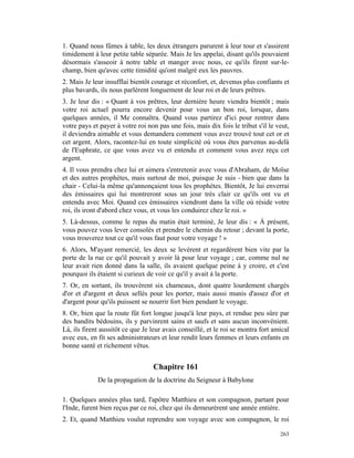 1. Quand nous fûmes à table, les deux étrangers parurent à leur tour et s'assirent
timidement à leur petite table séparée. Mais Je les appelai, disant qu'ils pouvaient
désormais s'asseoir à notre table et manger avec nous, ce qu'ils firent sur-le-
champ, bien qu'avec cette timidité qu'ont malgré eux les pauvres.
2. Mais Je leur insufflai bientôt courage et réconfort, et, devenus plus confiants et
plus bavards, ils nous parlèrent longuement de leur roi et de leurs prêtres.
3. Je leur dis : « Quant à vos prêtres, leur dernière heure viendra bientôt ; mais
votre roi actuel pourra encore devenir pour vous un bon roi, lorsque, dans
quelques années, il Me connaîtra. Quand vous partirez d'ici pour rentrer dans
votre pays et payer à votre roi non pas une fois, mais dix fois le tribut s'il le veut,
il deviendra aimable et vous demandera comment vous avez trouvé tout cet or et
cet argent. Alors, racontez-lui en toute simplicité où vous êtes parvenus au-delà
de l'Euphrate, ce que vous avez vu et entendu et comment vous avez reçu cet
argent.
4. Il vous prendra chez lui et aimera s'entretenir avec vous d'Abraham, de Moïse
et des autres prophètes, mais surtout de moi, puisque Je suis - bien que dans la
chair - Celui-la même qu'annonçaient tous les prophètes. Bientôt, Je lui enverrai
des émissaires qui lui montreront sous un jour très clair ce qu'ils ont vu et
entendu avec Moi. Quand ces émissaires viendront dans la ville où réside votre
roi, ils iront d'abord chez vous, et vous les conduirez chez le roi. »
5. Là-dessus, comme le repas du matin était terminé, Je leur dis : « À présent,
vous pouvez vous lever consolés et prendre le chemin du retour ; devant la porte,
vous trouverez tout ce qu'il vous faut pour votre voyage ! »
6. Alors, M'ayant remercié, les deux se levèrent et regardèrent bien vite par la
porte de la rue ce qu'il pouvait y avoir là pour leur voyage ; car, comme nul ne
leur avait rien donné dans la salle, ils avaient quelque peine à y croire, et c'est
pourquoi ils étaient si curieux de voir ce qu'il y avait à la porte.
7. Or, en sortant, ils trouvèrent six chameaux, dont quatre lourdement chargés
d'or et d'argent et deux sellés pour les porter, mais aussi munis d'assez d'or et
d'argent pour qu'ils puissent se nourrir fort bien pendant le voyage.
8. Or, bien que la route fût fort longue jusqu'à leur pays, et rendue peu sûre par
des bandits bédouins, ils y parvinrent sains et saufs et sans aucun inconvénient.
Là, ils firent aussitôt ce que Je leur avais conseillé, et le roi se montra fort amical
avec eux, en fit ses administrateurs et leur rendit leurs femmes et leurs enfants en
bonne santé et richement vêtus.


                                  Chapitre 161
             De la propagation de la doctrine du Seigneur à Babylone

1. Quelques années plus tard, l'apôtre Matthieu et son compagnon, partant pour
l'Inde, furent bien reçus par ce roi, chez qui ils demeurèrent une année entière.
2. Et, quand Matthieu voulut reprendre son voyage avec son compagnon, le roi

                                                                                   263
 