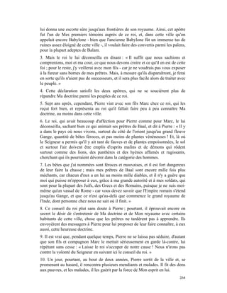lui donna une escorte sûre jusqu'aux frontières de son royaume. Ainsi, cet apôtre
fut l'un de Mes premiers témoins auprès de ce roi, et, dans cette ville qu'on
appelait encore Babylone - bien que l'ancienne Babylone fût un immense tas de
ruines assez éloigné de cette ville -, il voulait faire des convertis parmi les païens,
pour la plupart adeptes de Balam.
3. Mais le roi le lui déconseilla en disant : « Il suffit que nous sachions et
comprenions, moi et ma cour, ce que nous devons croire et ce qu'il en est de cette
foi ; pour le reste, j'y veillerai avec mon fils - car je ne voudrais pas vous exposer
à la fureur sans bornes de mes prêtres. Mais, à mesure qu'ils disparaîtront, je ferai
en sorte qu'ils n'aient pas de successeurs, et il sera plus facile alors de traiter avec
le peuple. »
4. Cette déclaration satisfit les deux apôtres, qui ne se soucièrent plus de
répandre Ma doctrine parmi les peuples de ce roi.
5. Sept ans après, cependant, Pierre vint avec son fils Marc chez ce roi, qui les
reçut fort bien, et représenta au roi qu'il fallait faire peu à peu connaître Ma
doctrine, au moins dans cette ville.
6. Le roi, qui avait beaucoup d'affection pour Pierre comme pour Marc, le lui
déconseilla, sachant bien ce qui animait ses prêtres de Baal, et dit à Pierre : « Il y
a dans le pays où nous vivons, surtout du côté de l'orient jusqu'au grand fleuve
Gange, quantité de bêtes féroces, et pas moins de plantes vénéneuses ! Et, là où
le Seigneur a permis qu'il y ait tant de fauves et de plantes empoisonnées, le sol
et surtout l'air doivent être emplis d'esprits malins et de démons qui rôdent
surtout comme des lions, des panthères et des hyènes affamés et rugissants,
cherchant qui ils pourraient dévorer dans la catégorie des hommes.
7. Les bêtes que j'ai nommées sont féroces et mauvaises, et il est fort dangereux
de leur faire la chasse ; mais mes prêtres de Baal sont encore mille fois plus
méchants, car chacun d'eux a en lui au moins mille diables, et il n'y a guère que
moi qui puisse m'opposer à eux, grâce à ma grande autorité et à mes soldats, qui
sont pour la plupart des Juifs, des Grecs et des Romains, puisque je ne suis moi-
même qu'un vassal de Rome - car vous devez savoir que l'Empire romain s'étend
jusqu'au Gange, et que ce n'est qu'au-delà que commence le grand royaume de
l'Inde, dont personne chez nous ne sait où il finit. »
8. Ce conseil du roi plut sans doute à Pierre ; pourtant, il éprouvait encore en
secret le désir de s'entretenir de Ma doctrine et de Mon royaume avec certains
habitants de cette ville, chose que les prêtres ne tardèrent pas à apprendre. Ils
envoyèrent des messagers à Pierre pour lui proposer de leur faire connaître, à eux
aussi, cette heureuse doctrine.
9. Il est vrai que, pendant quelque temps, Pierre ne se laissa pas séduire, d'autant
que son fils et compagnon Marc le mettait sérieusement en garde là-contre, lui
répétant sans cesse : « Laisse le roi s'occuper de notre cause ! Nous n'irons pas
contre la volonté du Seigneur en suivant ici le conseil du roi. »
10. Un jour, pourtant, au bout de deux années, Pierre sortit de la ville et, se
promenant au hasard, il rencontra plusieurs mendiants et malades. Il fit des dons
aux pauvres, et les malades, il les guérit par la force de Mon esprit en lui.
                                                                                    264
 