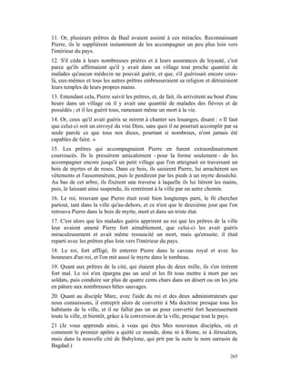 11. Or, plusieurs prêtres de Baal avaient assisté à ces miracles. Reconnaissant
Pierre, ils le supplièrent instamment de les accompagner un peu plus loin vers
l'intérieur du pays.
12. S'il céda à leurs nombreuses prières et à leurs assurances de loyauté, c'est
parce qu'ils affirmaient qu'il y avait dans un village tout proche quantité de
malades qu'aucun médecin ne pouvait guérir, et que, s'il guérissait encore ceux-
là, eux-mêmes et tous les autres prêtres embrasseraient sa religion et détruiraient
leurs temples de leurs propres mains.
13. Entendant cela, Pierre suivit les prêtres, et, de fait, ils arrivèrent au bout d'une
heure dans un village où il y avait une quantité de malades des fièvres et de
possédés ; et il les guérit tous, ramenant même un mort à la vie.
14. Or, ceux qu'il avait guéris se mirent à chanter ses louanges, disant : « Il faut
que celui-ci soit un envoyé du vrai Dieu, sans quoi il ne pourrait accomplir par sa
seule parole ce que tous nos dieux, pourtant si nombreux, n'ont jamais été
capables de faire. »
15. Les prêtres qui accompagnaient Pierre en furent extraordinairement
courroucés. Ils le pressèrent amicalement - pour la forme seulement - de les
accompagner encore jusqu'à un petit village que l'on atteignait en traversant un
bois de myrtes et de roses. Dans ce bois, ils saisirent Pierre, lui arrachèrent ses
vêtements et l'assommèrent, puis le pendirent par les pieds à un myrte desséché.
Au bas de cet arbre, ils fixèrent une traverse à laquelle ils lui lièrent les mains,
puis, le laissant ainsi suspendu, ils rentrèrent à la ville par un autre chemin.
16. Le roi, trouvant que Pierre était resté bien longtemps parti, le fit chercher
partout, tant dans la ville qu'au-dehors, et ce n'est que le deuxième jour que l'on
retrouva Pierre dans le bois de myrte, mort et dans un triste état.
17. C'est alors que les malades guéris apprirent au roi que les prêtres de la ville
leur avaient amené Pierre fort aimablement, que celui-ci les avait guéris
miraculeusement et avait même ressuscité un mort, mais qu'ensuite, il était
reparti avec les prêtres plus loin vers l'intérieur du pays.
18. Le roi, fort affligé, fit enterrer Pierre dans le caveau royal et avec les
honneurs d'un roi, et l'on mit aussi le myrte dans le tombeau.
19. Quant aux prêtres de la cité, qui étaient plus de deux mille, ils s'en tirèrent
fort mal. Le roi n'en épargna pas un seul et les fit tous mettre à mort par ses
soldats, puis conduire sur plus de quatre cents chars dans un désert ou on les jeta
en pâture aux nombreuses bêtes sauvages.
20. Quant au disciple Marc, avec l'aide du roi et des deux administrateurs que
nous connaissons, il entreprit alors de convertir à Ma doctrine presque tous les
habitants de la ville, et il ne fallut pas un an pour convertir fort heureusement
toute la ville, et bientôt, grâce à la conversion de la ville, presque tout le pays.
21 (Je vous apprends ainsi, à vous qui êtes Mes nouveaux disciples, où et
comment le premier apôtre a quitté ce monde, donc ni à Rome, ni à Jérusalem,
mais dans la nouvelle cité de Babylone, qui prit par la suite le nom sarrasin de
Bagdad.)
                                                                                    265
 