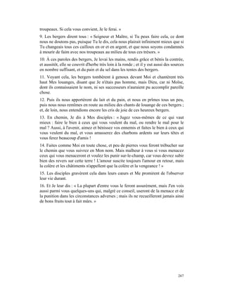 troupeaux. Si cela vous convient, Je le ferai. »
9. Les bergers dirent tous : « Seigneur et Maître, si Tu peux faire cela, ce dont
nous ne doutons pas, puisque Tu le dis, cela nous plairait infiniment mieux que si
Tu changeais tous ces cailloux en or et en argent, et que nous soyons condamnés
à mourir de faim avec nos troupeaux au milieu de tous ces trésors. »
10. À ces paroles des bergers, Je levai les mains, rendis grâce et bénis la contrée,
et aussitôt, elle se couvrit d'herbe très loin à la ronde ; et il y eut aussi des sources
en nombre suffisant, et du pain et du sel dans les tentes des bergers.
11. Voyant cela, les bergers tombèrent à genoux devant Moi et chantèrent très
haut Mes louanges, disant que Je n'étais pas homme, mais Dieu, car ni Moïse,
dont ils connaissaient le nom, ni ses successeurs n'auraient pu accomplir pareille
chose.
12. Puis ils nous apportèrent du lait et du pain, et nous en prîmes tous un peu,
puis nous nous remîmes en route au milieu des chants de louange de ces bergers ;
et, de loin, nous entendions encore les cris de joie de ces heureux bergers.
13. En chemin, Je dis à Mes disciples : « Jugez vous-mêmes de ce qui vaut
mieux : faire le bien à ceux qui vous veulent du mal, ou rendre le mal pour le
mal ? Aussi, à l'avenir, aimez et bénissez vos ennemis et faites le bien à ceux qui
vous veulent du mal, et vous amasserez des charbons ardents sur leurs têtes et
vous ferez beaucoup d'amis !
14. Faites comme Moi en toute chose, et peu de pierres vous feront trébucher sur
le chemin que vous suivrez en Mon nom. Mais malheur à vous si vous menacez
ceux qui vous menaceront et voulez les punir sur-le-champ, car vous devrez subir
bien des revers sur cette terre ! L'amour suscite toujours l'amour en retour, mais
la colère et les châtiments n'appellent que la colère et la vengeance ! »
15. Les disciples gravèrent cela dans leurs cœurs et Me promirent de l'observer
leur vie durant.
16. Et Je leur dis : « La plupart d'entre vous le feront assurément, mais J'en vois
aussi parmi vous quelques-uns qui, malgré ce conseil, useront de la menace et de
la punition dans les circonstances adverses ; mais ils ne recueilleront jamais ainsi
de bons fruits tout à fait mûrs. »




                                                                                     267
 