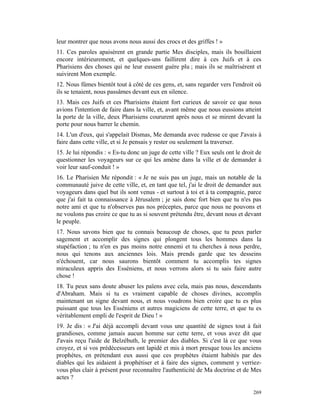 leur montrer que nous avons nous aussi des crocs et des griffes ! »
11. Ces paroles apaisèrent en grande partie Mes disciples, mais ils bouillaient
encore intérieurement, et quelques-uns faillirent dire à ces Juifs et à ces
Pharisiens des choses qui ne leur eussent guère plu ; mais ils se maîtrisèrent et
suivirent Mon exemple.
12. Nous fûmes bientôt tout à côté de ces gens, et, sans regarder vers l'endroit où
ils se tenaient, nous passâmes devant eux en silence.
13. Mais ces Juifs et ces Pharisiens étaient fort curieux de savoir ce que nous
avions l'intention de faire dans la ville, et, avant même que nous eussions atteint
la porte de la ville, deux Pharisiens coururent après nous et se mirent devant la
porte pour nous barrer le chemin.
14. L'un d'eux, qui s'appelait Dismas, Me demanda avec rudesse ce que J'avais à
faire dans cette ville, et si Je pensais y rester ou seulement la traverser.
15. Je lui répondis : « Es-tu donc un juge de cette ville ? Eux seuls ont le droit de
questionner les voyageurs sur ce qui les amène dans la ville et de demander à
voir leur sauf-conduit ! »
16. Le Pharisien Me répondit : « Je ne suis pas un juge, mais un notable de la
communauté juive de cette ville, et, en tant que tel, j'ai le droit de demander aux
voyageurs dans quel but ils sont venus - et surtout à toi et à ta compagnie, parce
que j'ai fait ta connaissance à Jérusalem ; je sais donc fort bien que tu n'es pas
notre ami et que tu n'observes pas nos préceptes, parce que nous ne pouvons et
ne voulons pas croire ce que tu as si souvent prétendu être, devant nous et devant
le peuple.
17. Nous savons bien que tu connais beaucoup de choses, que tu peux parler
sagement et accomplir des signes qui plongent tous les hommes dans la
stupéfaction ; tu n'en es pas moins notre ennemi et tu cherches à nous perdre,
nous qui tenons aux anciennes lois. Mais prends garde que tes desseins
n'échouent, car nous saurons bientôt comment tu accomplis tes signes
miraculeux appris des Esséniens, et nous verrons alors si tu sais faire autre
chose !
18. Tu peux sans doute abuser les païens avec cela, mais pas nous, descendants
d'Abraham. Mais si tu es vraiment capable de choses divines, accomplis
maintenant un signe devant nous, et nous voudrons bien croire que tu es plus
puissant que tous les Esséniens et autres magiciens de cette terre, et que tu es
véritablement empli de l'esprit de Dieu ! »
19. Je dis : « J'ai déjà accompli devant vous une quantité de signes tout à fait
grandioses, comme jamais aucun homme sur cette terre, et vous avez dit que
J'avais reçu l'aide de Belzébuth, le premier des diables. Si c'est là ce que vous
croyez, et si vos prédécesseurs ont lapidé et mis à mort presque tous les anciens
prophètes, en prétendant eux aussi que ces prophètes étaient habités par des
diables qui les aidaient à prophétiser et à faire des signes, comment y verriez-
vous plus clair à présent pour reconnaître l'authenticité de Ma doctrine et de Mes
actes ?

                                                                                 269
 