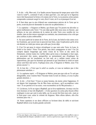 5. Je dis : «Ah, Mon ami, il te faudra encore beaucoup de temps pour saisir d'où
vient le vent(*) , comment il naît, et dans quel but ; car, tant que tu te figureras
tout à fait faussement la forme et la nature de la Terre, tu ne pourras certes jamais
comprendre comment surgit le vent, d'où il vient, où il va et pourquoi il est né.
6. Il faut donc que tu aies d'abord une connaissance précise de la Terre qui te
porte, avant de pouvoir demander la cause de ses phénomènes. »
7. Le capitaine : « Seigneur et Maître, qui d'autre que Toi pourra me dévoiler ce
qu'est réellement cette Terre ? Tu sais déjà quelle idée nous nous en faisons ; par
ailleurs, je me suis entretenu de la nature de cette Terre avec nombre de vos
érudits, sans en être mieux renseigné au contraire, ma connaissance n'en a été que
plus confuse et plus embrouillée.
8. J'ai aussi parlé de la nature de la 'l'erre, de la Lune, du Soleil et des astres avec
les Esséniens, qui savent tout et peuvent tout faire, mais l'explication qu'ils m'en
ont donnée ne valait pas mieux que celle que j'avais déjà.
9. C'est Toi qui peux le mieux m'expliquer ce que sont cette Terre, la Lune, le
Soleil et les astres ! Nous T'en prions, mes deux compagnons et moi ! Car j'ai
compris depuis longtemps que notre vision de la Terre et des astres du
firmament, comme toutes les vieilles idées qu'on nous a inculquées à leur sujet,
ne pouvaient être justes, puisqu'elles ne permettaient pas d'expliquer les
phénomènes qui les touchaient, ou fort mal, en y mêlant toutes sortes de
superstitions, par quoi les hommes qui pensent et qui cherchent la vérité en toute
chose sont bien mal servis. Explique-nous cela, ô Seigneur et Maître, nous T'en
prions encore ! »
10. Je leur dis : « Voici que le soleil se couche, et vous ne tarderez pas à être
pleinement satisfaits. »
11. Le capitaine reprit : « Ô Seigneur et Maître, pour peu que cela ne Te soit pas
désagréable, nous voulons bien T'écouter toute la nuit en silence, et avec la plus
grande attention. »
12. Je dis : « Fort bien ! Voyez ce jeune homme, du moins selon l'apparence. Il
est depuis fort longtemps l'un de Mes bons serviteurs ; qu'il accomplisse votre
vœu ! À ses paroles et à ses actes, vous reconnaîtrez en lui Ma puissance. »
13. Là-dessus, Je fis un signe à Raphaël, qui se leva rapidement, s'avança vers les
trois hommes et leur dit (Raphaël) : « Cette question n'a certes plus besoin d'être
expliquée à ceux qui sont à cette table, car ils savent fort bien tout cela ; mais je
le ferai pour vous, selon la volonté du Seigneur. Mais allons dehors, afin d'en
terminer plus vite. »
14. Notre capitaine et ses deux officiers se levèrent donc de table et suivirent
Raphaël dehors avec la plus grande curiosité.




(*) Au sens figuré, cette image souvent employée (parfois sous la forme « d'où souffle le vent »)
est l'équivalent du français « prendre le vent » : savoir ce qu'il en est, à quoi s'en tenir. (N. d. T.)
                                                                                                       27
 
