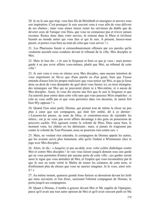 20. Je ne le sais que trop, vous êtes fils de Belzébuth et enseignez et œuvrez sous
son inspiration. C'est pourquoi Je suis souvent venu à vous afin de vous délivrer
de ses chaînes ; mais vous aimez mieux rester les serviteurs du diable que de
devenir ceux de l'unique vrai Dieu, que vous ne connaissez pas et n'avez jamais
reconnu. Restez donc dans votre service, Je resterai dans le Mien et révélerai
bientôt au monde entier qui vous êtes et qui Je suis. À présent, laissez-nous
passer, et portez-vous bien au nom de celui que vous servez ! »
21. Les Pharisiens furent si extraordinairement offensés par ces paroles qu'ils
voulurent aussitôt nous conduire devant le tribunal de la ville, Mes disciples et
Moi.
22. Mais Je leur dis : « Je suis le Seigneur et ferai ce que je veux ; mais prenez
garde à ne pas avoir affaire vous-mêmes, plutôt que Moi, au tribunal de cette
ville !
23. Je suis venu à vous en silence avec Mes disciples, sans aucune intention de
vous importuner ne fût-ce que d'une parole ou d'un geste, bien que J'eusse
entendu d'assez loin les propos malicieux que vous teniez sur Moi, et que je fusse
donc en droit de vous demander de quel droit vous faisiez ici, en terre étrangère,
des remarques sur Moi qui ne pouvaient plaire ni à Moi-même, ni à aucun de
Mes disciples. Aussi, Je vous dis encore une fois que Je suis le Seigneur et que
J'ai autorité pour entrer dans cette ville sans que vous puissiez M'en empêcher ; si
cela ne vous suffit pas et que vous persistiez dans vos desseins, Je saurai fort
bien M'y opposer ! »
24. Quand J'eus ainsi parlé, Dismas, qui prenait tout de même la chose un peu
plus à cœur que son compagnon, qui était fort entêté, dit à ce dernier :
« Laissons-les passer, au nom de Dieu, et contentons-nous de rejoindre les
nôtres ; car je ne veux pas avoir affaire davantage à des gens en possession de
pouvoirs cachés. S'ils agissent contre la volonté de Dieu, Dieu saura bien, le
moment venu, les châtier en les détruisant ; mais, si jamais ils n'agissent pas
contre la volonté du Tout-Puissant, nous ne pourrons rien contre eux. »
25. Mais, ne voulant rien entendre, le compagnon de Dismas appela les autres,
qui les avaient suivis plus lentement, afin qu'ils l'aident à M'emmener chez le
juge avec Mes disciples.
26. Alors, Je dis : « Jusqu'ici et pas au-delà, avec votre colère diabolique contre
Moi et contre Mes disciples ! Je vais vous laisser jusqu'à demain sous une garde
qui ne vous permettra d'entrer par aucune porte de cette ville ; ces gardes seront
aussi le signe que vous attendiez de Moi, et J'espère que vous reconnaîtrez par là
que Je suis en toute vérité le Maître de toutes les créatures de cette terre, et
d'infiniment plus de choses que vous ne sauriez imaginer. Je le veux, ainsi soit-
il ! »
27. Au même instant, quatorze grands lions furieux se dressèrent devant les Juifs
qui nous suivaient, et l'un d'eux, saisissant l'obstiné compagnon de Dismas, le
porta jusqu'à ses compagnons.
28. Quant à Dismas, il tomba à genoux devant Moi et Me supplia de l'épargner,
parce qu'il avait une tout autre opinion de Moi et qu'il avait souvent parlé en Ma
                                                                                270
 