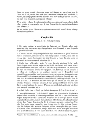 faveur au grand conseil, du moins autant qu'il l'avait pu ; car c'était jeter de
l'huile sur le feu, et l'on était bien forcé finalement d'aboyer avec les chiens. À
présent, ses compagnons obstinés auraient beau faire d'aboyer devant les lions,
car ceux-ci ne risquaient guère de s'en effrayer.
29. Je lui dis : « Passe devant nous et conduis-nous dans une bonne auberge de la
ville ; ensuite, tu pourras aller chez le juge Titus et lui dire que Je l'attends dans
cette auberge. »
30. Me rendant grâce, Dismas se releva et nous conduisit aussitôt à une auberge
proche dans cette ville.


                                        Chapitre 164
                            Miracle du vin à l'auberge romaine

1. Dès notre entrée, le propriétaire de l'auberge, un Romain selon toute
apparence, vint à notre rencontre fort poliment, nous fit asseoir et nous demanda
ce que nous désirions.
2. Je lui dis : « Il est vrai que la journée est déjà bien avancée et que le soleil est
près de se coucher, et nous n’avons rien mangé depuis ce matin, si ce n'est un
peu de pain ; mais il est encore un peu tôt pour le repas du soir, aussi, en
attendant, sers-nous un peu de pain et de vin. »
3. L'aubergiste : « Mes chers amis, j'ai certes du pain, ainsi que de la viande
fumée de porc et de mouton, et j'ai encore du lait en réserve, mais on ne trouve
que très rarement dans cette ville de la volaille, du poisson et du vin, et ce sont
des mets fort coûteux à la table des voyageurs ; car, d'abord, il y a fort loin d'ici à
la vallée du Jourdain, et les quelques sentiers qui y descendent sont
particulièrement malaisés, aussi ne sommes-nous pas en mesure de nous procurer
à bon marché les denrées de ces heureuses contrées de l'ouest. Quant à notre sol,
vous avez dû remarquer vous-mêmes en chemin qu'il est bien peu fertile, faute de
terre et d'eau. Les fontaines de notre ville qui ont encore de l'eau sont des
citernes, et l'eau de source est loin d'ici. Il n'est guère possible d'en trouver avant
d'arriver dans la région des sources d'Amon, qui sont fort éloignées. Je vais donc
vous servir du pain et du lait. »
4. Je dis à l'aubergiste : « Plutôt que du lait, donne-nous de l'eau de ta citerne ! »
5. L'aubergiste fit ce que J'avais demandé, apporta une grande cruche de pierre(*)
remplie d'eau fraîche de la citerne et posa devant nous sur la table deux miches
de pain d'orge en disant : « Cette sorte de céréale est la seule qui pousse encore
assez abondamment ici, mais le froment réussit difficilement. On a beau le semer
très tôt dans l'hiver, il se dessèche dès le printemps suivant, avant même d'être
mûr. Pour notre usage particulier, nous devons donc le faire venir de Damas,
ville fort éloignée d'ici, voire de Babylone, qui est encore plus loin que Damas.
Mais nous avons suffisamment d'orge, aussi est-il notre principale nourriture
avec le lait et la viande. Il vous faudra donc bien vous satisfaire de ce que je puis

(*) C'est-à-dire vraisemblablement de marbre, par opposition à la poterie d'argile. (N.d.T.)
                                                                                               271
 