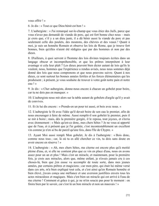 vous offrir ! »
6. Je dis : « Tout ce que Dieu bénit est bon ! »
7. L'aubergiste : « J'ai remarqué sur-le-champ que vous étiez des Juifs, parce que
vous n'avez pas demandé de viande de porc, qui est fort bonne chez nous – mais
je crois que, s’il y a un dieu juste, il a dû bénir aussi la viande du porc et pas
seulement celle des poulets, des moutons, des chèvres et des veaux ! Quant à
moi, je suis un honnête Romain et observe les lois de Rome, que je trouve fort
bonnes, bien qu'elles n'aient été rédigées que par des hommes et non par des
dieux.
8. D'ailleurs, à quoi servent à l'homme des lois divines toujours écrites dans un
langage obscur et incompréhensible, et que les prêtres interprètent à leur
avantage si cela leur plaît ? Les dieux peuvent bien dicter autant de lois qu'ils le
veulent, nous, hommes que l'expérience a rendus avisés, nous nous sommes déjà
donné des lois que nous comprenons et que nous pouvons suivre. Quant à nos
dieux, ce sont surtout les bonnes années fertiles et les forces élémentaires qui les
produisent ; à présent, je vous souhaite de trouver à votre goût notre pain et notre
eau ! »
9. Je dis : « Cher aubergiste, donne-nous encore à chacun un gobelet pour boire,
car tu ne dois pas en manquer. »
10. L'aubergiste nous mit alors sur la table autant de gobelets d'argile qu'il y avait
de convives.
11. Et Je lui dis encore : « Prends-en un pour toi aussi, et bois avec nous. »
12. L'aubergiste le fit avec l'idée qu'il devait boire de son eau le premier, afin de
nous encourager à faire de même. Aussi remplit-il son gobelet le premier, puis il
se mit à boire ; mais, dès la première gorgée, il le reposa, tout joyeux, et s'écria
avec étonnement : « Mais qu'est-ce donc, mes chers hôtes ? Je ne vous ai apporté
que de l'eau, et à présent que je l'ai goûtée, c'est incontestablement un excellent
vin comme je n'en ai bu de pareil qu'une fois, dans l'île de Chypre. »
13. Ayant Moi aussi rempli Mon gobelet, Je dis à l'aubergiste : « Bois donc,
comme nous tous ; car, là où tu es allé chercher ce vin, tu dois sans doute en
avoir encore en réserve ! »
14. L'aubergiste : « Ah, mes chers hôtes, ma citerne est encore plus qu'à moitié
pleine d'eau, et, si elle ne contient plus que ce vin en place d'eau, nous en avons
assez pour un an et plus ! Mais c'est un miracle, et maintenant, pour la première
fois, je crois aux miracles, alors que, même enfant, je n'avais jamais cru à ces
choses-là, bien que j'en eusse vu accomplir de toute sorte, dans mes jeunes
années, par certains prêtres et magiciens ; car mon père, qui était lui même versé
dans ces arts, m'a bien expliqué tout cela, et c'est ainsi qu'en Romain honnête et
bien élevé, j'avais conçu une méfiance et une aversion justifiées envers tous les
actes miraculeux et magiques. Mais c'est bien un miracle qui est arrivé à l'eau de
ma citerne ! Comment et grâce à qui, je ne m'en soucie pas pour le moment : on
finira bien par le savoir, car c'est là un bon miracle et non un mauvais ! »


                                                                                  272
 