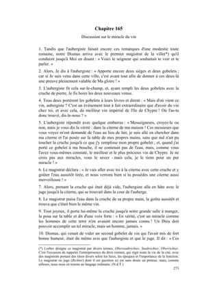 Chapitre 165
                              Discussion sur le miracle du vin

1. Tandis que l'aubergiste faisait encore ces remarques d'une modestie toute
romaine, notre Dismas arriva avec le premier magistrat de la ville(*) qu'il
conduisit jusqu'à Moi en disant : « Voici le seigneur qui souhaitait te voir et te
parler. »
2. Alors, Je dis à l'aubergiste : « Apporte encore deux sièges et deux gobelets ;
car si Je suis venu dans cette ville, c'est avant tout afin de donner à ces deux-là
une preuve pleinement valable de Ma gloire ! »
3. L'aubergiste fit cela sur-le-champ, et, ayant rempli les deux gobelets avec la
cruche de pierre, Je fis boire les deux nouveaux venus.
4. Tous deux portèrent les gobelets à leurs lèvres et dirent : « Mais d'où vient ce
vin, aubergiste ? C'est un événement tout à fait extraordinaire que d'avoir du vin
chez toi, et avec cela, du meilleur vin impérial de l'île de Chypre ! Où l'as-tu
donc trouvé, dis-le-nous ? »
5. L'aubergiste répondit avec quelque embarras : « Messeigneurs, croyez-le ou
non, mais je vous dis la vérité : dans la citerne de ma maison ! Ces messieurs que
vous voyez m'ont demandé de l'eau au lieu de lait, je suis allé en chercher dans
ma citerne et l'ai posée sur la table de mes propres mains, sans que nul n'ait pu
toucher la cruche jusqu'à ce que j'y remplisse mon propre gobelet ; et, quand j'ai
porté ce gobelet à ma bouche, il ne contenait pas de l'eau, mais, comme vous
l'avez vous-mêmes constaté, le meilleur et le plus précieux vin de Chypre. Je ne
crois pas aux miracles, vous le savez - mais cela, je le tiens pour un pur
miracle ! »
6. Le magistrat déclara : « Je vais aller avec toi à la citerne avec cette cruche et y
goûter l'eau aussitôt tirée, et nous verrons bien si tu possèdes une citerne aussi
merveilleuse ! »
7. Alors, prenant la cruche qui était déjà vide, l'aubergiste alla en hâte avec le
juge jusqu'à la citerne, qui se trouvait dans la cour de l'auberge.
8. Le magistrat puisa l'eau dans la cruche de sa propre main, la goûta aussitôt et
trouva que c'était bien le même vin.
9. Tout joyeux, il porta lui-même la cruche jusqu'à notre grande salle à manger,
la posa sur la table et dit d'une voix forte : « En vérité, c'est un miracle comme
les hommes de cette terre n'en avaient encore jamais connu ! Un Dieu doit
pouvoir accomplir un tel miracle, mais un homme, jamais. »
10. Dismas, qui venait de vider un second gobelet de vin qui l'avait mis de fort
bonne humeur, était du même avis que l'aubergiste et que le juge. Il dit : « Ces

(*) Lorber désigne ce magistrat par divers termes, Oberstadtrichter, Stadtrichter, Oberrichter.
C'est l'occasion de rappeler l'omniprésence du droit romain, qui régit toute la vie de la cité, avec
des magistrats portant des titres divers selon les lieux, les époques et l'importance de la fonction.
Le magistrat ou juge (Richter) dont il est question ici est sans doute un préteur, mais, comme
ailleurs, nous nous en tenons au langage ordinaire. (N.d.T.)
                                                                                                 273
 