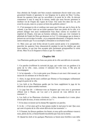 fous obstinés du Temple sont bien avancés maintenant d'avoir traité avec cette
grossièreté brutale et ignorante le vrai Seigneur de la gloire de Dieu ! Là-bas,
devant les quatorze lions qui les surveillent à la porte de la ville, ils doivent
commencer à suer le sang de la terreur, tandis que nous buvons gaiement le
meilleur vin de Chypre des vignes de César. Une seule fois dans ma vie, j'en
avais bu un peu, mais ici, je peux en boire des gobelets entiers !
11. C'est pourquoi je dis et confesse moi aussi que Celui qui, par la force de Sa
volonté, a pu faire venir en un éclair quatorze lions aux portes de la ville, et à
présent changer tout aussi soudainement l'eau d'une citerne en excellent vin
impérial de Chypre, n'est pas un homme ordinaire, mais que c'est vraiment la
plénitude de l'esprit de Dieu qui demeure en Lui ! Ce témoignage que je donne à
présent me suivra dans la tombe ; et je comprends désormais, ô Seigneur, tous les
autres miracles que Tu as accomplis à Jérusalem et en d'autres lieux !
12. Mais ceux qui sont là-bas devant la porte auront peine à le comprendre ;
peut-être les quatorze lions chasseront-ils pendant la nuit les diables qui sont
leurs maîtres, ce qui leur fera accepter plus facilement qu'aujourd'hui la vérité
divine. Mais Tu es le Seigneur et feras ce que Tu voudras ! »


                                   Chapitre 166
Les Pharisiens gardés par les lions aux portes de la ville sont délivrés et convertis

1. Ces paroles éveillèrent la curiosité du juge, qui voulut voir ces gardiens à la
porte de la ville ; mais, comme il redoutait fort les lions, il Me pria de
l'accompagner.
2. Je lui répondis : « Va à cette porte avec Dismas et sois tout à fait rassuré, car
aucun de ces animaux ne te fera de mal. »
3. Alors, le juge devint aussi confiant que Dismas et l'accompagna vaillamment
jusqu'à la porte de la ville.
4. Les Juifs et les Pharisiens gardés par les lions supplièrent le juge de les
délivrer de cet épouvantable tourment.
5. Le juge leur dit : « Adressez-vous au Seigneur que vous avez si gravement
offensé tout à l'heure, car Lui seul a le pouvoir de vous délivrer de ce
tourment ! »
6. Les Juifs et les Pharisiens s'écrièrent : « Alors, demandez-Lui à notre place
d'avoir pitié de nous, et nous croirons en Lui ! »
7. Et les deux revinrent sur-le-champ Me rapporter ces paroles.
8. Je dis : « C'est ainsi qu'il ne faut jamais rendre le mal pour le mal. Que ceux
qui sont à la porte de la ville soient délivrés de leur tourment ! »
9. À l'instant, les féroces gardiens s'en furent, et ceux qu'ils surveillaient vinrent à
nous, pleins de foi, et furent bientôt réconfortés par l'eau de la citerne.
10. Quand les Juifs et les quelques Pharisiens se furent ainsi fortifiés à une table
                                                                                    274
 