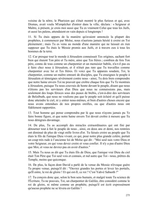voisine de la nôtre, le Pharisien qui s'était montré le plus furieux et qui, avec
Dismas, avait voulu M'empêcher d'entrer dans la ville, déclara : « Seigneur et
Maître, à présent, je crois moi aussi que Tu es vraiment Celui que tous les Juifs,
et aussi les païens, attendaient en vain depuis si longtemps !
11. Si Tu étais apparu de la manière qu'avaient annoncée la plupart des
prophètes, à commencer par Moïse, nous n'aurions jamais hésité à croire en Toi
pleinement ; mais Tu es venu au monde d'une manière qui ne laissait en rien
supposer que Tu étais le Messie promis aux Juifs, et à travers eux à tous les
hommes de la terre.
12. Car presque tout le monde à Jérusalem connaissait Tes origines, sachant fort
bien qui étaient Ton père et Ta mère, ainsi que Tes frères ; combien de fois Ton
père, connu de tous comme un charpentier et un menuisier habile, n'a-t-il pas eu
à faire chez nous à Jérusalem, et il n'était pas rare que Tu travailles comme
charpentier avec lui et Tes frères. Et voici que Tu apparais soudain, Toi, le
charpentier, comme un maître entouré de disciples, que Tu enseignes le peuple à
Jérusalem et témoignes sévèrement contre nous - ainsi, Tu dois bien comprendre
que notre haine envers Toi ne pouvait que croître chaque fois que Tu Te montrais
à Jérusalem, puisque Tu nous couvrais de honte devant le peuple, disant que nous
n'étions pas les serviteurs d'un Dieu que nous ne connaissions pas, mais
seulement des loups féroces sous des peaux de brebis, c'est-à-dire des serviteurs
de Belzébuth, que nous ne voulions pas que le peuple soit éclairé et qu'il puisse
donc atteindre le ciel, ni y entrer nous-mêmes, et bien d'autres choses encore que
nous avons entendues de nos propres oreilles, ou que d'autres nous ont
fidèlement rapportées.
13. Tout homme qui pense comprendra par là que nous n'ayons jamais pu Te
faire bonne figure, et que notre haine envers Toi devait croître à mesure que Tu
nous dénigrais davantage.
14. De plus, Tu as accompli des miracles extraordinaires qui ont fini par
détourner tout à fait le peuple de nous , ainsi, en deux ans et demi, nos rentrées
ont diminué de plus de vingt mille livres d'or. Tu faisais croire au peuple que Tu
étais le fils de l'unique Dieu vivant, ce qui, pour notre plus grande colère, portait
un coup très rude à l’ancienne loi de Moïse qui dit : "Moi seul suis votre Dieu et
votre Seigneur, en qui vous devez croire et vous confier. Il n'y a pas d'autre Dieu
que Moi, et vous ne devrez pas en avoir d'autres."
15. Mais Tu nous as dit que Tu étais fils de Dieu, que l'unique vrai Dieu du ciel
était Ton Père que Toi seul vois et connais, et nul autre que Toi - nous, prêtres du
Temple, moins que quiconque.
16. De plus, la façon dont David a parlé de la venue du Messie n'évoque guère
Ta propre venue, puisqu'il dit : "Ouvrez grandes les portes et levez les portails,
qu'Il entre, le roi de gloire ! Et qui est-Il, ce roi ? C'est Yahvé Sabaoth !"
17. Tu conçois donc que, selon le bon sens humain, et malgré toute Ta science de
l'Écriture, Tu ne pouvais, Toi, un charpentier de Galilée, être considéré comme le
roi de gloire, ni même comme un prophète, puisqu'il est écrit expressément
qu'aucun prophète ne se lèvera en Galilée !

                                                                                 275
 