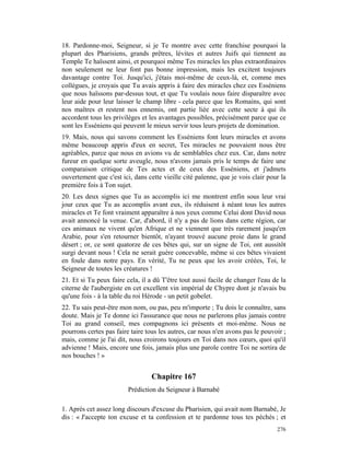 18. Pardonne-moi, Seigneur, si je Te montre avec cette franchise pourquoi la
plupart des Pharisiens, grands prêtres, lévites et autres Juifs qui tiennent au
Temple Te haïssent ainsi, et pourquoi même Tes miracles les plus extraordinaires
non seulement ne leur font pas bonne impression, mais les excitent toujours
davantage contre Toi. Jusqu'ici, j'étais moi-même de ceux-là, et, comme mes
collègues, je croyais que Tu avais appris à faire des miracles chez ces Esséniens
que nous haïssons par-dessus tout, et que Tu voulais nous faire disparaître avec
leur aide pour leur laisser le champ libre - cela parce que les Romains, qui sont
nos maîtres et restent nos ennemis, ont partie liée avec cette secte à qui ils
accordent tous les privilèges et les avantages possibles, précisément parce que ce
sont les Esséniens qui peuvent le mieux servir tous leurs projets de domination.
19. Mais, nous qui savons comment les Esséniens font leurs miracles et avons
même beaucoup appris d'eux en secret, Tes miracles ne pouvaient nous être
agréables, parce que nous en avions vu de semblables chez eux. Car, dans notre
fureur en quelque sorte aveugle, nous n'avons jamais pris le temps de faire une
comparaison critique de Tes actes et de ceux des Esséniens, et j'admets
ouvertement que c'est ici, dans cette vieille cité païenne, que je vois clair pour la
première fois à Ton sujet.
20. Les deux signes que Tu as accomplis ici me montrent enfin sous leur vrai
jour ceux que Tu as accomplis avant eux, ils réduisent à néant tous les autres
miracles et Te font vraiment apparaître à nos yeux comme Celui dont David nous
avait annoncé la venue. Car, d'abord, il n'y a pas de lions dans cette région, car
ces animaux ne vivent qu'en Afrique et ne viennent que très rarement jusqu'en
Arabie, pour s'en retourner bientôt, n'ayant trouvé aucune proie dans le grand
désert ; or, ce sont quatorze de ces bêtes qui, sur un signe de Toi, ont aussitôt
surgi devant nous ! Cela ne serait guère concevable, même si ces bêtes vivaient
en foule dans notre pays. En vérité, Tu ne peux que les avoir créées, Toi, le
Seigneur de toutes les créatures !
21. Et si Tu peux faire cela, il a dû T'être tout aussi facile de changer l'eau de la
citerne de l'aubergiste en cet excellent vin impérial de Chypre dont je n'avais bu
qu'une fois - à la table du roi Hérode - un petit gobelet.
22. Tu sais peut-être mon nom, ou pas, peu m'importe ; Tu dois le connaître, sans
doute. Mais je Te donne ici l'assurance que nous ne parlerons plus jamais contre
Toi au grand conseil, mes compagnons ici présents et moi-même. Nous ne
pourrons certes pas faire taire tous les autres, car nous n'en avons pas le pouvoir ;
mais, comme je l'ai dit, nous croirons toujours en Toi dans nos cœurs, quoi qu'il
advienne ! Mais, encore une fois, jamais plus une parole contre Toi ne sortira de
nos bouches ! »


                                  Chapitre 167
                         Prédiction du Seigneur à Barnabé

1. Après cet assez long discours d'excuse du Pharisien, qui avait nom Barnabé, Je
dis : « J'accepte ton excuse et ta confession et te pardonne tous tes péchés ; et
                                                                                 276
 