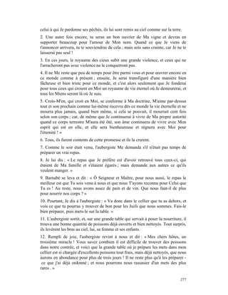 celui à qui Je pardonne ses péchés, ils lui sont remis au ciel comme sur la terre.
2. Une autre fois encore, tu seras un bon ouvrier de Ma vigne et devras en
supporter beaucoup pour l'amour de Mon nom. Quand ce que Je viens de
t'annoncer arrivera, tu te souviendras de cela ; mais sois sans crainte, car Je ne te
laisserai pas seul !
3. En ces jours, le royaume des cieux subit une grande violence, et ceux qui ne
l'arracheront pas avec violence ne le conquerront pas.
4. Il ne Me reste que peu de temps pour être parmi vous et pour œuvrer encore en
ce monde comme à présent ; ensuite, Je serai transfiguré d'une manière bien
fâcheuse et bien triste pour ce monde, et c'est alors seulement que Je fonderai
pour tous ceux qui croient en Moi un royaume de vie éternel où Je demeurerai, et
tous les Miens seront là où Je suis.
5. Crois-M'en, qui croit en Moi, se conforme à Ma doctrine, M'aime par-dessus
tout et son prochain comme lui-même recevra dès ce monde la vie éternelle et ne
mourra plus jamais, quand bien même, si cela se pouvait, il mourrait cent fois
selon son corps ; car, de même que Je continuerai à vivre de Ma propre autorité
quand ce corps terrestre M'aura été ôté, son âme continuera de vivre avec Mon
esprit qui est en elle, et elle sera bienheureuse et régnera avec Moi pour
l'éternité ! »
6. Tous, ils furent contents de cette promesse et ils la crurent.
7. Comme le soir était venu, l'aubergiste Me demanda s'il n'était pas temps de
préparer un vrai repas.
8. Je lui dis : « Le repas que Je préfère est d'avoir retrouvé tous ceux-ci, qui
étaient de Ma famille et s'étaient égarés ; mais demande aux autres ce qu'ils
veulent manger. »
9. Barnabé se leva et dit : « Ô Seigneur et Maître, pour nous aussi, le repas le
meilleur est que Tu sois venu à nous et que nous T'ayons reconnu pour Celui que
Tu es ! Au reste, nous avons assez de pain et de vin. Que nous faut-il de plus
pour nourrir nos corps ? »
10. Pourtant, Je dis à l'aubergiste : « Va donc dans le cellier que tu as dehors, et
vois ce que tu pourras y trouver de bon pour les Juifs que nous sommes. Fais-le
bien préparer, puis mets-le sur la table. »
11. L'aubergiste sortit, et, sur une grande table qui servait à poser la nourriture, il
trouva une bonne quantité de poissons déjà ouverts et bien nettoyés. Tout surpris,
ils levèrent les bras au ciel, lui, sa femme et ses enfants.
12. Rempli de joie, l'aubergiste revint à nous et dit : « Mes chers hôtes, un
troisième miracle ! Vous savez combien il est difficile de trouver des poissons
dans notre contrée, et voici que la grande table où je prépare les mets dans mon
cellier est si chargée d'excellents poissons tout frais, mais déjà nettoyés, que nous
aurons en abondance pour plus de trois jours ! Il ne reste plus qu'à les préparer -
 ce que j'ai déjà ordonné ; et nous pourrons nous rassasier d'un mets des plus
rares . »

                                                                                   277
 
