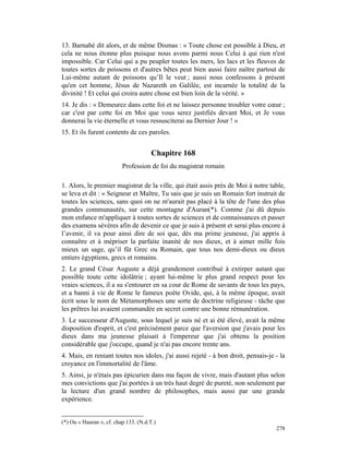 13. Barnabé dit alors, et de même Dismas : « Toute chose est possible à Dieu, et
cela ne nous étonne plus puisque nous avons parmi nous Celui à qui rien n'est
impossible. Car Celui qui a pu peupler toutes les mers, les lacs et les fleuves de
toutes sortes de poissons et d'autres bêtes peut bien aussi faire naître partout de
Lui-même autant de poissons qu’Il le veut ; aussi nous confessons à présent
qu'en cet homme, Jésus de Nazareth en Galilée, est incarnée la totalité de la
divinité ! Et celui qui croira autre chose est bien loin de la vérité. »
14. Je dis : « Demeurez dans cette foi et ne laissez personne troubler votre cœur ;
car c'est par cette foi en Moi que vous serez justifiés devant Moi, et Je vous
donnerai la vie éternelle et vous ressusciterai au Dernier Jour ! »
15. Et ils furent contents de ces paroles.


                                       Chapitre 168
                          Profession de foi du magistrat romain

1. Alors, le premier magistrat de la ville, qui était assis près de Moi à notre table,
se leva et dit : « Seigneur et Maître, Tu sais que je suis un Romain fort instruit de
toutes les sciences, sans quoi on ne m'aurait pas placé à la tête de l'une des plus
grandes communautés, sur cette montagne d'Auran(*). Comme j'ai dû depuis
mon enfance m'appliquer à toutes sortes de sciences et de connaissances et passer
des examens sévères afin de devenir ce que je suis à présent et serai plus encore à
l’avenir, il va pour ainsi dire de soi que, dès ma prime jeunesse, j'ai appris à
connaître et à mépriser la parfaite inanité de nos dieux, et à aimer mille fois
mieux un sage, qu’il fût Grec ou Romain, que tous nos demi-dieux ou dieux
entiers égyptiens, grecs et romains.
2. Le grand César Auguste a déjà grandement contribué à extirper autant que
possible toute cette idolâtrie ; ayant lui-même le plus grand respect pour les
vraies sciences, il a su s'entourer en sa cour de Rome de savants de tous les pays,
et a banni à vie de Rome le fameux poète Ovide, qui, à la même époque, avait
écrit sous le nom de Métamorphoses une sorte de doctrine religieuse - tâche que
les prêtres lui avaient commandée en secret contre une bonne rémunération.
3. Le successeur d'Auguste, sous lequel je suis né et ai été élevé, avait la même
disposition d'esprit, et c'est précisément parce que l'aversion que j'avais pour les
dieux dans ma jeunesse plaisait à l'empereur que j'ai obtenu la position
considérable que j'occupe, quand je n'ai pas encore trente ans.
4. Mais, en reniant toutes nos idoles, j'ai aussi rejeté - à bon droit, pensais-je - la
croyance en l'immortalité de l'âme.
5. Ainsi, je n'étais pas épicurien dans ma façon de vivre, mais d'autant plus selon
mes convictions que j'ai portées à un très haut degré de pureté, non seulement par
la lecture d'un grand nombre de philosophes, mais aussi par une grande
expérience.


(*) Ou « Hauran », cf. chap.133. (N.d.T.)
                                                                                   278
 