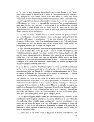 6. J'ai certes lu avec beaucoup d'attention les œuvres de Socrate et de Platon,
mais les preuves qu'ils donnaient de la survie de l'âme humaine se sont tues avec
eux, puisqu'elles n'ont trouvé aucun écho dans toute la nature que nous
connaissons. S'il en était autrement, si leur vie se continuait dans un autre monde,
ces auteurs par ailleurs hautement estimables auraient fait savoir par un signe sûr
qu'ils n'étaient pas morts, et ce signe eût été assurément d'une grande importance
pour nous, hommes qui cherchons et pensons ; car il me semble qu'une âme qui
survit après la mort devrait pour le moins avoir le souci que les œuvres
spirituelles qu'elle avait produites du vivant de son corps agissent favorablement
sur les hommes encore de ce monde.
7. Mais, une fois morts selon les lois de la nature terrestre, ces grands hommes
que le monde entier vénérait n'ont jamais donné le plus petit signe de la vérité de
ce qu'ils affirmaient et enseignaient ! Et ce sont d'autant plus de preuves
éloquentes de la non-survie de l'âme après la mort du corps qui s'offrent à chacun
à toute heure du jour ; car ce que nous voyons ne dure qu'un temps, et cela ne
change rien, au fond, que ce temps soit long ou bref.
8. Ce qui est mort et disparu est bien mort et disparu et ne revient jamais comme
tout à fait le même. Une plante qui meurt se fane et pourrit, elle engraisse sans
doute le sol, mais ne reparaît plus jamais en tant qu'elle-même, et celui qui a dit
que les morts étaient muets et ne donnaient plus signe de vie avait raison, de
même que celui qui disait que tous les trépassés criaient encore de leurs
tombeaux de pourriture ces paroles chargées de sens : "Nous qui étions, nous
avons péri et ne serons plus désormais - sinon comme des atomes qui engraissent
et accroissent pour un temps cette terre."
9. Je suis devenu si familier de cette conception en vérité tout à fait évidente que
je n'ai plus la moindre crainte de la mort, et qu'au contraire j'y aspire ; car ma
conscience présente me dit que des éternités se sont écoulées avant que je fusse
au monde, et la pensée de n'avoir pas été un témoin permanent de ces durées
infinies ne m'a jamais causé la moindre tristesse.
10. Pourtant, le Destin et les forces de la nature m'ont fait naître avec une
conscience de moi-même dont je n'ai jamais pu connaître la cause ni le but. Sans
doute ont-ils voulu se donner en moi, comme en d'autres créatures, un admirateur
provisoire de leur existence et de leur action. Mais en suis-je plus avancé, et en
quoi le sont-ils eux-mêmes ? Quand l'admirateur disparaît, tout disparaît avec lui,
car un monde ou des mondes innombrables auront beau exister avec toutes leurs
merveilles, ils cessent d'exister, et c'est comme s'ils n'avaient jamais existé, pour
celui qui n'a lui-même jamais été ou qui ne sera plus jamais.
11. C’est pourquoi je ne méprise certes pas absolument ce que j'ai trouvé en ce
monde ; mais je le méprise comme une chose tout à fait vaine et sans valeur. Je
n'accorde une valeur véritable qu'au néant parfait ; car, si je n'existe pas, je ne
pense pas, ne veux rien et ne crée rien, n'ai aucune conscience ni bonne ni
mauvaise, et ainsi, je ne suis redevable à personne au monde, n'ai aucune loi à
observer ni aucun jugement à craindre de la part des hommes, encore moins de
celle de dieux inexistants.
12. C'était donc là en toute vérité, ô Seigneur et Maître extraordinaire, ma
                                                                                 279
 