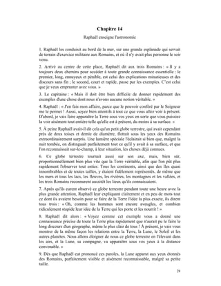 Chapitre 14
                           Raphaël enseigne l'astronomie

1. Raphaël les conduisit au bord de la mer, sur une grande esplanade qui servait
de terrain d'exercice militaire aux Romains, et où il n'y avait plus personne le soir
venu.
2. Arrivé au centre de cette place, Raphaël dit aux trois Romains : « Il y a
toujours deux chemins pour accéder à toute grande connaissance essentielle : le
premier, long, ennuyeux et pénible, est celui des explications minutieuses et des
discours sans fin ; le second, court et rapide, passe par les exemples. C’est celui
que je veux emprunter avec vous. »
3. Le capitaine : « Mais il doit être bien difficile de donner rapidement des
exemples d'une chose dont nous n'avons aucune notion véritable. »
4. Raphaël : « J'en fais mon affaire, parce que le pouvoir conféré par le Seigneur
me le permet ! Aussi, soyez bien attentifs à tout ce que vous allez voir à présent.
D'abord, je vais faire apparaître la Terre sous vos yeux en sorte que vous puissiez
la voir aisément tout entière telle qu'elle est à présent, du moins à sa surface. »
5. À peine Raphaël avait-il dit cela qu'un petit globe terrestre, qui avait cependant
près de deux toises et demie de diamètre, flottait sous les yeux des Romains
extraordinairement surpris. Une lumière spéciale l'éclairait si bien que, malgré la
nuit tombée, on distinguait parfaitement tout ce qu'il y avait à sa surface, et que
l'on reconnaissait sur-le-champ, à leur situation, les choses déjà connues.
6. Ce globe terrestre tournait aussi sur son axe, mais, bien sûr,
proportionnellement bien plus vite que la Terre véritable, afin que l'on pût plus
rapidement l'observer tout entier. Tous les continents, ainsi que des îles quasi
innombrables et de toutes tailles, y étaient fidèlement représentés, de même que
les mers et tous les lacs, les fleuves, les rivières, les montagnes et les vallées, et
les trois Romains reconnurent aussitôt les lieux qu'ils connaissaient.
7. Après qu'ils eurent observé ce globe terrestre pendant toute une heure avec la
plus grande attention, Raphaël leur expliquant clairement et en peu de mots tout
ce dont ils avaient besoin pour se faire de la Terre l'idée la plus exacte, ils dirent
tous trois : « Oh, comme les hommes sont encore aveugles, et combien
ridiculement stupide leur idée de la Terre qui les porte et les nourrit ! »
8. Raphaël dit alors : « Voyez comme cet exemple vous a donné une
connaissance précise de toute la Terre plus rapidement que n'aurait pu le faire le
long discours d'un géographe, même le plus clair de tous ! À présent, je vais vous
montrer de la même façon les relations entre la Terre, la Lune, le Soleil et les
autres planètes. Nous allons éloigner de nous ce globe terrestre en l'élevant dans
les airs, et la Lune, sa compagne, va apparaître sous vos yeux à la distance
convenable. »
9. Dès que Raphaël eut prononcé ces paroles, la Lune apparut aux yeux étonnés
des Romains, parfaitement visible et aisément reconnaissable, malgré sa petite
taille.
                                                                                   28
 