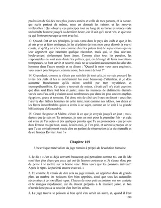profession de foi dès mes plus jeunes années et celle de mes parents, et la nature,
qui parle partout de même, nous en donnait les raisons et les preuves
irréfutables ! Qui observe ces principes tout au long de sa brève existence reste
un honnête homme jusqu'à sa dernière heure, car il sait qu'il n'est rien, et que tout
ce qui l'entoure partage ce sort avec lui.
13. Quand, fort de ces principes, je suis venu dans le pays des Juifs et que je les
ai vus prier et faire pénitence, je les ai plaints de tout mon cœur d'avoir la vue si
courte, et qu'il y ait chez eux comme chez les païens tant de superstitions qui ne
leur apportent que rarement quelque réconfort, mais qui, le plus souvent,
bouleversent violemment leurs âmes. Comme chez tous les peuples, les
responsables en sont sans doute les prêtres, qui, en échange de leurs inventions
trompeuses, se font servir et nourrir, mais ne se soucient aucunement du salut des
hommes dans l'autre monde et se disent : "Quand la mort vous aura engloutis,
vous aurez pour toujours, comme nous, bien assez de tout !"
14. Cependant, comme je n'étais pas satisfait de tout cela, je me suis procuré les
livres des Juifs et les ai entièrement lus avec beaucoup d'attention, et je dois
admettre franchement qu'ils m'ont semblé par trop mystérieux et
incompréhensibles. Ce qu'on y trouvait de mieux, c'était qu'il n'y était question
que d'un seul Dieu fort bon et juste ; mais les menaces de châtiments éternels
variés dans l'au-delà y étaient aussi nombreuses que dans les plus anciens mythes
égyptiens, grecs et romains. J'ai donc mis de côté ces livres en disant : vous êtes
l’œuvre des faibles hommes de cette terre, tout comme nos idoles, nos dieux et
les livres innombrables qu'on a écrits à ce sujet, comme on le voit à la grande
bibliothèque d'Alexandrie.
15. Grand Seigneur et Maître, c'était là ce que je croyais jusqu'à ce jour ; mais,
depuis que je suis en Ta présence, je sens en moi pour la première fois - et cela
est venu de Tes actes et des quelques paroles que Tu as prononcées - que je suis
dans l'erreur malgré tout, aussi, éclaire-moi, je T'en prie, et surtout à propos de ce
que Tu as véritablement voulu dire en parlant de résurrection à la vie éternelle et
de ce fameux Dernier Jour ! »


                                  Chapitre 169
    Une critique matérialiste du juge romain à propos de l'évolution humaine

1. Je dis : « J'en ai déjà converti beaucoup qui pensaient comme toi, car ils Me
sont bien plus chers que ceux qui ont de fausses croyances et Je n'aurai donc pas
de peine à te mettre sur la bonne voie. Mais voici que les poissons arrivent !
Après le repas, Je parlerai encore avec toi. »
2. Et, comme Je venais de dire cela au juge romain, on apportait dans de grands
plats en marbre les poissons fort bien apprêtés, ainsi que tous les ustensiles
nécessaires à cet excellent repas. Chacun de nous prit un poisson sur son assiette
et le mangea rapidement, car ils étaient préparés à la manière juive, et l'on
n'aurait donc pas à se soucier d'en ôter les arêtes.
3. Le juge trouva le poisson si bon qu'il s'en servit un autre, et, quand il l'eut
                                                                                  280
 