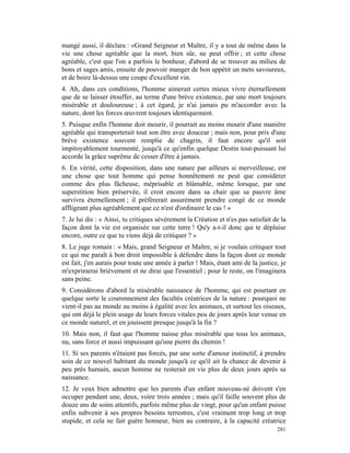 mangé aussi, il déclara : «Grand Seigneur et Maître, il y a tout de même dans la
vie une chose agréable que la mort, bien sûr, ne peut offrir ; et cette chose
agréable, c'est que l'on a parfois le bonheur, d'abord de se trouver au milieu de
bons et sages amis, ensuite de pouvoir manger de bon appétit un mets savoureux,
et de boire là-dessus une coupe d'excellent vin.
4. Ah, dans ces conditions, l'homme aimerait certes mieux vivre éternellement
que de se laisser étouffer, au terme d'une brève existence, par une mort toujours
misérable et douloureuse ; à cet égard, je n'ai jamais pu m'accorder avec la
nature, dont les forces œuvrent toujours identiquement.
5. Puisque enfin l'homme doit mourir, il pourrait au moins mourir d'une manière
agréable qui transporterait tout son être avec douceur ; mais non, pour prix d'une
brève existence souvent remplie de chagrin, il faut encore qu'il soit
impitoyablement tourmenté, jusqu'à ce qu'enfin quelque Destin tout-puissant lui
accorde la grâce suprême de cesser d'être à jamais.
6. En vérité, cette disposition, dans une nature par ailleurs si merveilleuse, est
une chose que tout homme qui pense honnêtement ne peut que considérer
comme des plus fâcheuse, méprisable et blâmable, même lorsque, par une
superstition bien préservée, il croit encore dans sa chair que sa pauvre âme
survivra éternellement ; il préférerait assurément prendre congé de ce monde
affligeant plus agréablement que ce n'est d'ordinaire le cas ! »
7. Je lui dis : « Ainsi, tu critiques sévèrement la Création et n'es pas satisfait de la
façon dont la vie est organisée sur cette terre ! Qu'y a-t-il donc qui te déplaise
encore, outre ce que tu viens déjà de critiquer ? »
8. Le juge romain : « Mais, grand Seigneur et Maître, si je voulais critiquer tout
ce qui me paraît à bon droit impossible à défendre dans la façon dont ce monde
est fait, j'en aurais pour toute une année à parler ! Mais, étant ami de la justice, je
m'exprimerai brièvement et ne dirai que l'essentiel ; pour le reste, on l'imaginera
sans peine.
9. Considérons d'abord la misérable naissance de l'homme, qui est pourtant en
quelque sorte le couronnement des facultés créatrices de la nature : pourquoi ne
vient-il pas au monde au moins à égalité avec les animaux, et surtout les oiseaux,
qui ont déjà le plein usage de leurs forces vitales peu de jours après leur venue en
ce monde naturel, et en jouissent presque jusqu'à la fin ?
10. Mais non, il faut que l'homme naisse plus misérable que tous les animaux,
nu, sans force et aussi impuissant qu'une pierre du chemin !
11. Si ses parents n'étaient pas forcés, par une sorte d'amour instinctif, à prendre
soin de ce nouvel habitant du monde jusqu'à ce qu'il ait la chance de devenir à
peu près humain, aucun homme ne resterait en vie plus de deux jours après sa
naissance.
12. Je veux bien admettre que les parents d'un enfant nouveau-né doivent s'en
occuper pendant une, deux, voire trois années ; mais qu'il faille souvent plus de
douze ans de soins attentifs, parfois même plus de vingt, pour qu'un enfant puisse
enfin subvenir à ses propres besoins terrestres, c'est vraiment trop long et trop
stupide, et cela ne fait guère honneur, bien au contraire, à la capacité créatrice
                                                                                    281
 