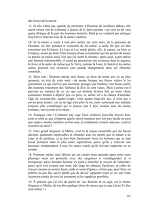 des forces de la nature.
13. Si elle n'était pas capable de permettre à l'homme de meilleurs débuts, elle
aurait mieux fait de s'abstenir à jamais de le faire paraître ; car cela ne lui vaut
guère d'éloges de la part des hommes instruits. Mais je ne voudrais pas critiquer
trop fort ce mauvais tour de la nature créatrice.
14. Si la nature a voulu à tout prix mettre sur cette terre, en la personne de
l'homme, un être pensant et conscient de lui-même, à seule fin que cet être
connaisse son Créateur, Le loue et Lui rende gloire, elle, la nature, ou bien ce
Créateur, aurait pu doter l'être humain d'une constitution qui lui permit de mener
sa pensée au moins aussi loin que j'ai mené la mienne ; après quoi, ayant atteint
une fermeté indestructible, il aurait pu poursuivre son existence dans la sagesse,
la force et la santé, de même que la Terre, comme la Lune, le Soleil et les autres
astres, poursuit son existence sans grands changements dans ses éléments
essentiels.
15. Mais non : l'homme atteint sans doute, au bout de trente ans ou au plus
quarante, un état de cette sorte - du moins lorsque ses forces vitales le lui
permettent, ce qui n'arrive que rarement, puisque, par bonheur, une bonne partie
des hommes retournent dès l'enfance là d'où ils sont venus. Mais à peine est-il
parvenu au sommet de sa vie que cet homme devenu fort en toute chose
commence bientôt à dépérir peu ou prou, et, même s'il a la chance d'atteindre
l'âge de soixante-dix, quatre-vingts, voire quatre-vingt-dix ans, il n'est pas à
envier pour autant ; car un tel âge n'est plus la vie, mais seulement une maladie
toujours plus compliquée qui le pousse peu à peu, comme tous les autres
hommes, vers la mort et le néant.
16. Pourquoi cela ? Comment une sage force créatrice peut-elle trouver bon,
juste et utile ce que n'importe quelle raison humaine tant soit peu lucide ne peut
que rejeter comme contraire au bon sens, et condamner comme mauvais, cruel et
contraire au droit ?
17. Cher grand Seigneur et Maître, c'est là la raison essentielle qui me faisait
déclarer également méprisables et absurdes tous les motifs que la nature a de
créer et de produire, et je dois bien finalement louer les hommes qui se sont
laissé entraîner dans la plus noire superstition, parce qu'ils y trouvent une
heureuse compensation à tous les maux cruels qu'ils doivent supporter en ce
monde.
18. Pourtant, même cette félicité qui est censée nous attendre après notre mort
physique nous est présentée avec des exigences si contraignantes et si
trompeuses qu'un honnête homme s'y perd à chercher le moyen de l'atteindre,
parce qu'il voit comme une route très large les chances d'échouer, et celles de
réussir comme un sentier étroit, raide et semé d'épines, si bien que, pour finir, on
préfère ne pas être sauvé plutôt que de devoir supporter toute sa vie une lente
ascension semée de tous les tourments et les supplices possibles.
19. À présent que j'ai fini de parler en vrai Romain et en juge, aie la bonté,
Seigneur et Maître, de me dire quelque chose de mieux que ce que j'ai pu Te dire
moi-même ! »

                                                                                282
 