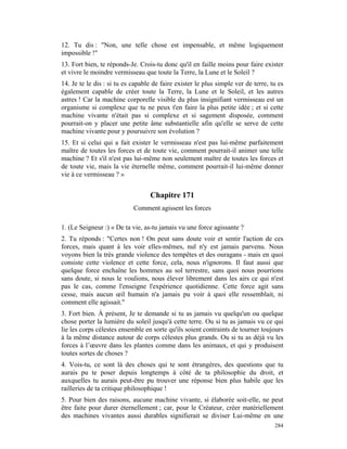 12. Tu dis : "Non, une telle chose est impensable, et même logiquement
impossible !"
13. Fort bien, te réponds-Je. Crois-tu donc qu'il en faille moins pour faire exister
et vivre le moindre vermisseau que toute la Terre, la Lune et le Soleil ?
14. Je te le dis : si tu es capable de faire exister le plus simple ver de terre, tu es
également capable de créer toute la Terre, la Lune et le Soleil, et les autres
astres ! Car la machine corporelle visible du plus insignifiant vermisseau est un
organisme si complexe que tu ne peux t'en faire la plus petite idée ; et si cette
machine vivante n'était pas si complexe et si sagement disposée, comment
pourrait-on y placer une petite âme substantielle afin qu'elle se serve de cette
machine vivante pour y poursuivre son évolution ?
15. Et si celui qui a fait exister le vermisseau n'est pas lui-même parfaitement
maître de toutes les forces et de toute vie, comment pourrait-il animer une telle
machine ? Et s'il n'est pas lui-même non seulement maître de toutes les forces et
de toute vie, mais la vie éternelle même, comment pourrait-il lui-même donner
vie à ce vermisseau ? »


                                  Chapitre 171
                            Comment agissent les forces

1. (Le Seigneur :) « De ta vie, as-tu jamais vu une force agissante ?
2. Tu réponds : "Certes non ! On peut sans doute voir et sentir l'action de ces
forces, mais quant à les voir elles-mêmes, nul n'y est jamais parvenu. Nous
voyons bien la très grande violence des tempêtes et des ouragans - mais en quoi
consiste cette violence et cette force, cela, nous n'ignorons. Il faut aussi que
quelque force enchaîne les hommes au sol terrestre, sans quoi nous pourrions
sans doute, si nous le voulions, nous élever librement dans les airs ce qui n'est
pas le cas, comme l'enseigne l'expérience quotidienne. Cette force agit sans
cesse, mais aucun œil humain n'a jamais pu voir à quoi elle ressemblait, ni
comment elle agissait."
3. Fort bien. À présent, Je te demande si tu as jamais vu quelqu'un ou quelque
chose porter la lumière du soleil jusqu'à cette terre. Ou si tu as jamais vu ce qui
lie les corps célestes ensemble en sorte qu'ils soient contraints de tourner toujours
à la même distance autour de corps célestes plus grands. Ou si tu as déjà vu les
forces à l’œuvre dans les plantes comme dans les animaux, et qui y produisent
toutes sortes de choses ?
4. Vois-tu, ce sont là des choses qui te sont étrangères, des questions que tu
aurais pu te poser depuis longtemps à côté de ta philosophie du droit, et
auxquelles tu aurais peut-être pu trouver une réponse bien plus habile que les
railleries de ta critique philosophique !
5. Pour bien des raisons, aucune machine vivante, si élaborée soit-elle, ne peut
être faite pour durer éternellement ; car, pour le Créateur, créer matériellement
des machines vivantes aussi durables signifierait se diviser Lui-même en une
                                                                                   284
 