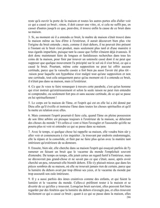 reste qu'à ouvrir la porte de la maison et toutes les autres portes afin d'aller voir
ce qui a causé ce bruit ; sinon, il doit casser une vitre, et, si cela ne suffit pas, en
casser d'autres jusqu'à ce que, peut-être, il trouve enfin la cause de ce bruit dans
sa maison.
3. Si, au moment où il a entendu ce bruit, le maître de maison s'était trouvé dans
la maison même au lieu d'être à l'extérieur, il aurait découvert bien plus vite
l'origine du bruit entendu ; mais, comme il était dehors, il ne pouvait être présent
à l'instant où le bruit s'est produit, mais seulement plus tard et d'une manière à
tous égards imparfaite, puisque tant la cause que l'effet s'étaient déjà évanouis. Il
doit donc maintenant faire de longues et fastidieuses recherches dans tous les
coins de la maison, pour finir par trouver un ustensile cassé dont il ne peut que
supposer que quelque mouvement l'a précipité sur le sol où il s'est brisé, ce qui a
causé le bruit. Pourtant, même cette supposition ne peut lui offrir aucune
certitude, parce que la vaisselle cassée a fort bien pu aussi l'avoir été plus tôt -
 raison pour laquelle son hypothèse n'est malgré tout qu'une supposition et non
une certitude, tout cela uniquement parce qu'au moment où il a entendu ce bruit,
il n'était pas dans sa maison, mais à l'extérieur.
4. Ce que Je veux te faire remarquer à travers cette parabole, c'est qu'un homme
qui n'est instruit qu'extérieurement et selon la seule raison ne peut rien entendre
ni comprendre, ou seulement fort peu et sans aucune certitude, de ce qui se passe
en lui spirituellement !
5. Le corps est la maison de l'âme, et l'esprit qui est en elle lui a été donné par
Dieu afin qu'il éveille et instruise l'âme dans toutes les choses spirituelles et qu'il
la mette en relation avec elles.
6. Mais comment l'esprit pourrait-il faire cela, quand l'âme en pleine possession
de son libre arbitre est presque toujours à l'extérieur de la maison, se délectant
des choses du monde ? Et celles-ci vont si bien l'aveugler et l'assourdir qu'elle ne
pourra plus ni voir ni entendre ce qui se passe dans sa maison.
7. Avec le temps, si quelque chose lui rappelle sa maison, elle voudra bien sûr y
aller voir et commencera à s'en inquiéter ; la trouvant par endroits endommagée,
elle la répare et la consolide, et finit par ne faire plus qu'un avec la matière tant
intérieure qu'extérieure de sa demeure.
8. Ensuite, bien sûr, elle cherche dans sa maison l'esprit qui essayait parfois de l'y
ramener en faisant un bruit que le vacarme du monde l'empêchait souvent
d'entendre. De temps en temps, elle jetait certes un regard furtif à l'intérieur, mais
ne découvrait pas grand-chose et ne savait pas ce que c'était, aussi, après avoir
cherché un peu, retournait-elle bientôt dehors. Elle s'y plaisait mieux que dans les
pièces sombres de sa maison, où elle ne trouvait jamais rien de certain, parce que
la lumière du dehors avait par trop ébloui ses yeux, et le vacarme du monde par
trop assourdi son ouïe intérieure.
9. Il y a aussi parfois des âmes craintives comme des enfants, et qui fuient la
lumière et le vacarme du monde. Celles-ci préfèrent rester à la maison et se
divertir de ce qu'elles y trouvent. Lorsqu'un bruit survient, elles peuvent fort bien
regarder par des fenêtres que la lumière du dehors n'aveugle pas, et elles trouvent
facilement ce qui a causé ce bruit ; quant à ce qui se passe dans la maison, elles
                                                                                    286
 