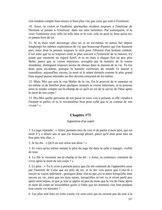 s'en rendent compte bien mieux et bien plus vite que ceux qui sont à l'extérieur.
10. Ainsi, la vision et l'audition spirituelles résident toujours à l'intérieur de
l'homme et jamais à l'extérieur, dans ses sens terrestres. Par conséquent, si tu
veux t'entretenir avec telle ou telle âme et la voir, cela ne peut se faire qu'en toi,
et jamais hors de toi.
11. Si tu étais resté davantage chez toi et en toi-même, tu aurais fait depuis
longtemps les mêmes expériences de vie que beaucoup d'autres qui t'en faisaient
part, mais dont tu prenais toujours le récit pour l'illusion d'un homme crédule.
C'est ainsi que tu es toujours resté le plus souvent à l'extérieur de ta maison, n'y
jetant que rarement un regard furtif, et tu en étais à chaque fois un peu plus
fâché, parce que ta vision intérieure, aveuglée par la lumière de la raison
mondaine, distinguait toujours moins de choses dans la maison de ta vie. Tu t'es
donc puni toi-même, puisque la lumière extérieure du monde t'a amené à
considérer, aujourd'hui encore, la mort et le néant éternels comme le plus grand
bien auquel puisse atteindre un être devenu conscient de lui-même.
12. Mais, Moi qui suis le vrai Maître de la vie, J'ai le pouvoir de te ramener en
toi-même et de fortifier pour quelques instants ta vision intérieure, et tu pourras
ainsi te rendre compte sur-le-champ de ce qu'il en est de la survie de l'âme après
la mort de son corps !
13. Dis-Moi quelle personne de ton passé tu veux voir à présent, et elle viendra à
l'instant te parler, et tu la reconnaîtras bien pour celle que tu as connue de son
vivant ! »


                                    Chapitre 173
                                 Apparition d'un esprit

1. Le juge répondit : « Alors, permets-moi de voir et de parler à mon père, qui est
mort il y a douze ans et que j'ai beaucoup pleuré, parce qu'il était pour moi un
bon père très cher. »
2. Je lui dis : « Qu'il en soit selon ton désir ! »
3. Et voici qu'au même instant le père du juge fut dans la salle à manger, visible
de tous.
4. Le fils le reconnut sur-le-champ et lui dit : « Ainsi, tu continues vraiment de
vivre après la mort de ton corps ? »
5. Le père : « Tu le crois à présent parce que j'ai été contraint de t'apparaître ainsi
par l'autorité de Celui qui est près de toi, et tu me vois parce que Celui-là a
ouvert ta vision intérieure ; pourquoi donc n'as-tu pas cru ta mère lorsqu'elle était
encore en vie, ainsi que tes trois sœurs, lorsqu'elles m’ont vu et m'ont parlé peu
après mon trépas, et que je leur ai appris en peu de mots que la vie de l'âme après
la mort du corps ne ressemblait guère à l'idée que les hommes s'en font pendant
leur courte vie terrestre ?
6. Les plus mal lotis en cette courte vie sont ceux qui ne croient pas du tout à la
                                                                                   287
 