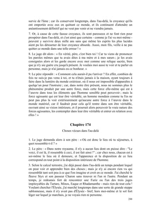 survie de l'âme ; car ils conservent longtemps, dans l'au-delà, la croyance qu'ils
ont emportée avec eux en quittant ce monde, et ils continuent d'attendre un
anéantissement définitif qui ne veut pas venir et ne viendra jamais.
7. Or, à cause de cette fausse croyance, ils sont paresseux et ne font rien pour
prospérer dans l'au-delà, et c'est ainsi que certains - comme je l'ai vu moi-même -
peuvent y survivre deux mille ans sans que même les esprits les plus lucides
aient pu les détourner de leur croyance absurde. Aussi, mon fils, veille à ne pas
quitter ce monde dans une telle erreur ! »
8. Le juge dit alors : « En vérité, père, c'est bien toi ! Car tu viens de prononcer
les paroles mêmes que tu avais dites à ma mère et à mes sœurs ; je les avais
consignées alors et les garde encore avec moi comme une relique sacrée, bien
que je n'y aie guère cru jusqu'à présent. Je voulais moi aussi te voir et te parler en
personne, mais je n'ai jamais eu ce bonheur. »
9. Le père répondit : « Comment cela aurait-il pu t'arriver ? En effet, combien de
fois ne suis-je pas venu à toi, et tu n'étais jamais à la maison, ayant toujours à
faire dans la lumière du monde extérieur, où il nous est impossible d'apparaître à
quelqu’un pour l'instruire ; car, dans notre être présent, nous ne sommes plus le
phénomène produit par une autre force, mais cette force elle-même qui est à
l’œuvre dans tous les éléments que l'homme sensible peut percevoir ; mais la
force agissante qui est leur être véritable, un homme mondain comme tu l'es ne
peut pas plus la voir extérieurement qu'aucune autre force à l’œuvre dans le
monde matériel, car il faudrait pour cela qu'il rentre dans son être véritable,
ouvrant ainsi sa vision intérieure, et il pourrait alors percevoir la vraie nature des
forces agissantes, les contempler dans leur être véritable et entrer en relation avec
elles ! »


                                   Chapitre 174
                            Choses vécues dans l'au-delà

1. Le juge demanda alors à son père : « Où est donc le lieu où tu séjournes, à
quoi ressemble-t-il ? »
2. Le père : « Dans notre royaume, il n'y a aucun lieu dont on puisse dire : "Le
voici, il est là, il ressemble à ceci, il est fait ainsi !" ; car chez nous, chacun est à
soi-même le lieu où il demeure, et l'apparence et la disposition de ce lieu
correspond en tout point à la disposition intérieure de l'homme.
3. Selon le calcul terrestre, j'ai déjà passé dans l'au-delà un temps pendant lequel
on peut voir et apprendre bien des choses ; mais je n'y ai encore rien vu qui
ressemblât tant soit peu à ce que l'on imagine et croit en ce monde. J'ai cherché le
fleuve Styx et son passeur Charon sans trouver ni l'un ni l'autre. Pendant un
temps, je redoutais fort de rencontrer une Furie ou l'un des trois juges
impitoyables du Tartare, Minos, Eaque et Rhadamanthe - mais rien de tout cela !
Voulant chercher l'Élysée, j'ai marché longtemps dans une sorte de grande steppe
sablonneuse, mais il n'y avait pas d'Élysée - bref, hors moi-même et le sol fort
léger sur lequel je marchais, je ne voyais rien ni personne.
                                                                                     288
 
