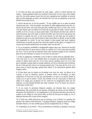 4. Au bout de deux ans peut-être de cette quête - selon le calcul terrestre du
temps -, temps pendant lequel j'ai continué à parcourir en tous sens cette steppe
sans fin, j'ai enfin aperçu, assez loin de moi, quelqu'un qui semblait se trouver
dans un état identique au mien. J'ai marché très vite vers ce quelqu'un et me suis
bientôt trouvé près de lui.
5. Arrivé devant lui, je lui dis aussitôt : "Il me semble que tu es dans la même
situation que moi : sous nos pieds, une plaine de sable apparemment sans fin, au-
dessus de nos têtes, une nuée d'un gris plus sombre que clair, et, hors cela, on ne
voit rien d'autre que soi-même et la trace de ses pas dans le sable. Aucun vent ne
souffle, et il n'y a ni eau, ni aucun autre objet. Cela fait près de deux ans, selon le
calcul terrestre, que j'erre dans ce désert de sable sans rien trouver qui puisse me
rassasier ni apaiser ma soif, si j'en avais besoin. Je sais bien que j'ai quitté le
temporel et que je ne suis qu'une pauvre âme errant dans ce désert, ce qui est déjà
fort inquiétant en vérité. Je me suis donné le plus grand mal pour explorer
entièrement ce monde qui doit être celui des esprits ou des âmes, et auquel je ne
croyais qu'à moitié quand j'étais au monde, mais rien de tout(*)...
6. Tu es le premier semblable à m'apparaître depuis deux ans. Saurais-tu me dire
ce qu'il faut faire ici pour trouver enfin un endroit où il soit à peu près possible
de vivre ? Car je suis las de chercher dans cette immense steppe et n'ai vraiment
plus envie de continuer à avancer et à revenir sur mes pas !"
7. L'être en apparence semblable à moi et dans le même état me répondit alors :
"Ah, mon ami, il y en a une infinité dans ce royaume qui cherchent depuis des
siècles la même chose que toi ! Si tu veux trouver quelque chose ici, il ne faut
pas t'y prendre comme dans le monde matériel, où l'on ne cherche qu'à l'extérieur
de soi. Celui qui fait cela ici ne trouvera jamais rien ! Car, hors de lui, il n'y a ici
aucun lieu ni aucun paysage, quand bien même il les chercherait partout dans
l'espace infini.
8. Il faut donc que tu rentres en toi-même avec tous tes sens, tes désirs et ta
volonté, et que tu cherches, penses et donnes forme en toi-même, et alors
seulement, tu trouveras un lieu qui corresponde à ce que tu as pensé, formé et
voulu, et à ce que tu aimes ! Aussi, fais comme si tu ne voyais pas ce désert de
sable ni le nuage gris au-dessus de toi, retire-toi en imagination dans ton for
intérieur, et tout prendra bientôt une autre tournure. Si je t'ai laissé me trouver,
c'était pour te dire cela."
9. À ces mots, la personne disparut soudain, me laissant dans ma steppe
sablonneuse. Me souvenant de ses paroles, j'entrepris de rentrer en moi même et
de penser très fortement, et, en imagination, je me dessinai tant bien que mal une
contrée et un village et voici qu'en effet, au bout de très peu de temps, je vis se
déployer devant moi ce que j'avais imaginé.
10. C’était une vallée parcourue par un ruisseau, avec à droite et à gauche des
prairies, des arbres et des buissons. À quelque distance, j'aperçus aussi un village
de huttes basses, et il me sembla que je devais m'approcher de ce village.
11. Cependant, je me disais : "Si je recommence à marcher, je perdrai à nouveau

(*) Phrase inachevée dans l’original. (N.d.T.)
                                                                                    289
 