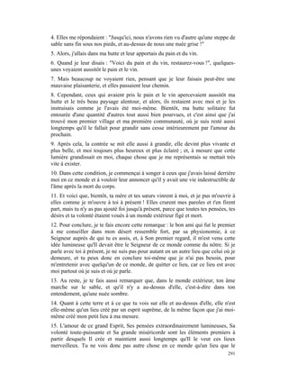 4. Elles me répondaient : "Jusqu'ici, nous n'avons rien vu d'autre qu'une steppe de
sable sans fin sous nos pieds, et au-dessus de nous une nuée grise !"
5. Alors, j'allais dans ma hutte et leur apportais du pain et du vin.
6. Quand je leur disais : "Voici du pain et du vin, restaurez-vous !", quelques-
unes voyaient aussitôt le pain et le vin.
7. Mais beaucoup ne voyaient rien, pensant que je leur faisais peut-être une
mauvaise plaisanterie, et elles passaient leur chemin.
8. Cependant, ceux qui avaient pris le pain et le vin apercevaient aussitôt ma
hutte et le très beau paysage alentour, et alors, ils restaient avec moi et je les
instruisais comme je l'avais été moi-même. Bientôt, ma hutte solitaire fut
entourée d'une quantité d'autres tout aussi bien pourvues, et c'est ainsi que j'ai
trouvé mon premier village et ma première communauté, où je suis resté aussi
longtemps qu'il le fallait pour grandir sans cesse intérieurement par l'amour du
prochain.
9. Après cela, la contrée se mit elle aussi à grandir, elle devint plus vivante et
plus belle, et moi toujours plus heureux et plus éclairé ; et, à mesure que cette
lumière grandissait en moi, chaque chose que je me représentais se mettait très
vite à exister.
10. Dans cette condition, je commençai à songer à ceux que j'avais laissé derrière
moi en ce monde et à vouloir leur annoncer qu'il y avait une vie indestructible de
l'âme après la mort du corps.
11. Et voici que, bientôt, ta mère et tes sœurs vinrent à moi, et je pus m'ouvrir à
elles comme je m'ouvre à toi à présent ! Elles crurent mes paroles et t'en firent
part, mais tu n'y as pas ajouté foi jusqu'à présent, parce que toutes tes pensées, tes
désirs et ta volonté étaient voués à un monde extérieur figé et mort.
12. Pour conclure, je te fais encore cette remarque : le bon ami qui fut le premier
à me conseiller dans mon désert ressemble fort, par sa physionomie, à ce
Seigneur auprès de qui tu es assis, et, à Son premier regard, il m'est venu cette
idée lumineuse qu'Il devait être le Seigneur de ce monde comme du nôtre. Si je
parle avec toi à présent, je ne suis pas pour autant en un autre lieu que celui où je
demeure, et tu peux donc en conclure toi-même que je n'ai pas besoin, pour
m'entretenir avec quelqu'un de ce monde, de quitter ce lieu, car ce lieu est avec
moi partout où je suis et où je parle.
13. Au reste, je te fais aussi remarquer que, dans le monde extérieur, ton âme
marche sur le sable, et qu'il n'y a au-dessus d'elle, c'est-à-dire dans ton
entendement, qu'une nuée sombre.
14. Quant à cette terre et à ce que tu vois sur elle et au-dessus d'elle, elle n'est
elle-même qu'un lieu créé par un esprit suprême, de la même façon que j'ai moi-
même créé mon petit lieu à ma mesure.
15. L'amour de ce grand Esprit, Ses pensées extraordinairement lumineuses, Sa
volonté toute-puissante et Sa grande miséricorde sont les éléments premiers à
partir desquels Il crée et maintient aussi longtemps qu'Il le veut ces lieux
merveilleux. Tu ne vois donc pas autre chose en ce monde qu'un lieu que le
                                                                                  291
 