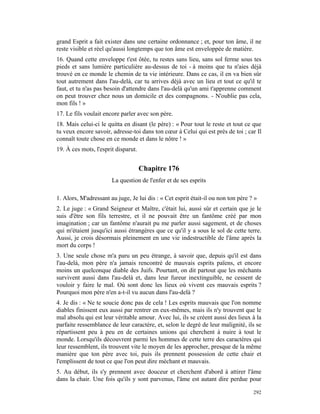 grand Esprit a fait exister dans une certaine ordonnance ; et, pour ton âme, il ne
reste visible et réel qu'aussi longtemps que ton âme est enveloppée de matière.
16. Quand cette enveloppe t'est ôtée, tu restes sans lieu, sans sol ferme sous tes
pieds et sans lumière particulière au-dessus de toi - à moins que tu n'aies déjà
trouvé en ce monde le chemin de ta vie intérieure. Dans ce cas, il en va bien sûr
tout autrement dans l'au-delà, car tu arrives déjà avec un lieu et tout ce qu'il te
faut, et tu n'as pas besoin d'attendre dans l'au-delà qu'un ami t'apprenne comment
on peut trouver chez nous un domicile et des compagnons. - N'oublie pas cela,
mon fils ! »
17. Le fils voulait encore parler avec son père.
18. Mais celui-ci le quitta en disant (le père) : « Pour tout le reste et tout ce que
tu veux encore savoir, adresse-toi dans ton cœur à Celui qui est près de toi ; car Il
connaît toute chose en ce monde et dans le nôtre ! »
19. À ces mots, l'esprit disparut.


                                     Chapitre 176
                       La question de l'enfer et de ses esprits

1. Alors, M'adressant au juge, Je lui dis : « Cet esprit était-il ou non ton père ? »
2. Le juge : « Grand Seigneur et Maître, c'était lui, aussi sûr et certain que je le
suis d'être son fils terrestre, et il ne pouvait être un fantôme créé par mon
imagination ; car un fantôme n'aurait pu me parler aussi sagement, et de choses
qui m'étaient jusqu'ici aussi étrangères que ce qu'il y a sous le sol de cette terre.
Aussi, je crois désormais pleinement en une vie indestructible de l'âme après la
mort du corps !
3. Une seule chose m'a paru un peu étrange, à savoir que, depuis qu'il est dans
l'au-delà, mon père n'a jamais rencontré de mauvais esprits païens, et encore
moins un quelconque diable des Juifs. Pourtant, on dit partout que les méchants
survivent aussi dans l'au-delà et, dans leur fureur inextinguible, ne cessent de
vouloir y faire le mal. Où sont donc les lieux où vivent ces mauvais esprits ?
Pourquoi mon père n'en a-t-il vu aucun dans l'au-delà ?
4. Je dis : « Ne te soucie donc pas de cela ! Les esprits mauvais que l'on nomme
diables finissent eux aussi par rentrer en eux-mêmes, mais ils n'y trouvent que le
mal absolu qui est leur véritable amour. Avec lui, ils se créent aussi des lieux à la
parfaite ressemblance de leur caractère, et, selon le degré de leur malignité, ils se
répartissent peu à peu en de certaines unions qui cherchent à nuire à tout le
monde. Lorsqu'ils découvrent parmi les hommes de cette terre des caractères qui
leur ressemblent, ils trouvent vite le moyen de les approcher, presque de la même
manière que ton père avec toi, puis ils prennent possession de cette chair et
l'emplissent de tout ce que l'on peut dire méchant et mauvais.
5. Au début, ils s'y prennent avec douceur et cherchent d'abord à attirer l'âme
dans la chair. Une fois qu'ils y sont parvenus, l'âme est autant dire perdue pour

                                                                                   292
 