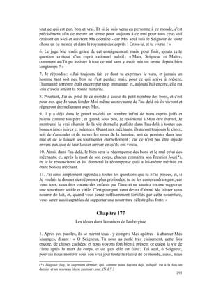 tout ce qui est pur, bon et vrai. Et si Je suis venu en personne à ce monde, c'est
précisément afin de mettre un terme pour toujours à ce mal pour tous ceux qui
croiront en Moi et suivront Ma doctrine - car Moi seul suis le Seigneur de toute
chose en ce monde et dans le royaume des esprits ! Crois-le, et tu vivras ! »
6. Le juge Me rendit grâce de cet enseignement, mais, pour finir, ajouta cette
question critique d'un esprit rationnel subtil : « Mais, Seigneur et Maître,
comment as-Tu pu assister à tout ce mal sans y avoir mis un terme depuis bien
longtemps ? »
7. Je répondis : « J'ai toujours fait ce dont tu exprimes le vœu, et jamais un
homme tant soit peu bon ne s'est perdu ; mais, pour ce qui arrive à présent,
l'humanité terrestre était encore par trop immature, et, aujourd'hui encore, elle est
loin d'avoir atteint la bonne maturité.
8. Pourtant, J'ai eu pitié de ce monde à cause du petit nombre des bons, et c'est
pour eux que Je veux fonder Moi-même un royaume de l'au-delà où ils vivront et
régneront éternellement avec Moi.
9. Il y a déjà dans le grand au-delà un nombre infini de bons esprits juifs et
païens comme ton père ; et quand, sous peu, Je reviendrai à Mon être éternel, Je
montrerai le vrai chemin de la vie éternelle parfaite dans l'au-delà à toutes ces
bonnes âmes juives et païennes. Quant aux méchants, ils auront toujours le choix,
soit de s'amender et de suivre les voies de la lumière, soit de persister dans leur
mal et de le laisser les tourmenter éternellement ; car ce n'est pas être injuste
envers eux que de leur laisser arriver ce qu'ils ont voulu.
10. Ainsi, dans l'au-delà, le bien sera la récompense des bons et le mal celui des
méchants, et, après la mort de son corps, chacun connaîtra son Premier Jour(*),
et Je le ressusciterai et lui donnerai la récompense qu'il a lui-même méritée en
étant bon ou méchant.
11. J'ai ainsi amplement répondu à toutes les questions que tu M'as posées, et, si
Je voulais te donner des réponses plus profondes, tu ne les comprendrais pas ; car
vous tous, vous êtes encore des enfants par l'âme et ne sauriez encore supporter
une nourriture solide et virile. C'est pourquoi vous devez d'abord Me laisser vous
nourrir de lait, et, quand vous serez suffisamment fortifiés par cette nourriture,
vous serez aussi capables de supporter une nourriture céleste plus forte. »


                                     Chapitre 177
                       Les idoles dans la maison de l'aubergiste

1. Après ces paroles, ils se mirent tous - y compris Mes apôtres - à chanter Mes
louanges, disant : « Ô Seigneur, Tu nous as parlé très clairement, cette fois
encore, de choses cachées, et nous voyons fort bien à présent ce qu'est la vie de
l'âme après la mort du corps, et de quoi elle est faite ; Toi seul, ô Seigneur,
pouvais nous montrer sous son vrai jour toute la réalité de ce monde, aussi, nous

(*) Jüngster Tag, le Jugement dernier, qui. comme nous l'avons déjà indiqué, est à la fois un
dernier et un nouveau (donc premier) jour. (N.d.T.)
                                                                                          293
 