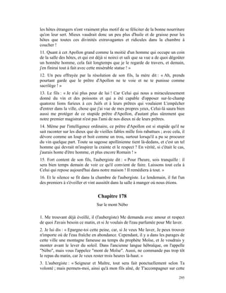 les hôtes étrangers n'ont vraiment plus motif de se féliciter de la bonne nourriture
qu'on leur sert. Mieux vaudrait donc un peu plus d'huile et de graisse pour les
hôtes que toutes ces divinités extravagantes et ridicules dans la chambre à
coucher !
11. Quant à cet Apollon grand comme la moitié d'un homme qui occupe un coin
de la salle des hôtes, et qui est déjà si noirci et sali que sa vue a de quoi dégoûter
un honnête homme, cela fait longtemps que je le regarde de travers, et demain,
j'en finirai tout à fait avec cette misérable statue ! »
12. Un peu effrayée par la résolution de son fils, la mère dit : « Ah, prends
pourtant garde que le prêtre d'Apollon ne te voie et ne te punisse comme
sacrilège ! »
13. Le fils : « Je n'ai plus peur de lui ! Car Celui qui nous a miraculeusement
donné du vin et des poissons et qui a été capable d'opposer sur-le-champ
quatorze lions furieux à ces Juifs et à leurs prêtres qui voulaient L'empêcher
d'entrer dans la ville, chose que j'ai vue de mes propres yeux, Celui-là saura bien
aussi me protéger de ce stupide prêtre d'Apollon, d'autant plus sûrement que
notre premier magistrat n'est pas l'ami de nos dieux ni de leurs prêtres.
14. Même par l'intelligence ordinaire, ce prêtre d'Apollon est si stupide qu'il ne
sait raconter sur les dieux que de vieilles fables mille fois rabattues ; avec cela, il
dévore comme un loup et boit comme un trou, surtout lorsqu'il a pu se procurer
du vin quelque part. Toute sa sagesse apollinienne tient là-dedans, et c'est un tel
homme qui devrait m'inspirer la crainte et le respect ? En vérité, si c'était le cas,
j'aurais honte d'être homme, et plus encore Romain ! »
15. Fort content de son fils, l'aubergiste dit : « Pour l'heure, sois tranquille : il
sera bien temps demain de voir ce qu'il convient de faire. Laissons tout cela à
Celui qui repose aujourd'hui dans notre maison ! Il remédiera à tout. »
16. Et le silence se fit dans la chambre de l'aubergiste. Le lendemain, il fut l'un
des premiers à s'éveiller et vint aussitôt dans la salle à manger où nous étions.


                                  Chapitre 178
                                  Sur le mont Nébo

1. Me trouvant déjà éveillé, il (l'aubergiste) Me demanda avec amour et respect
de quoi J'avais besoin ce matin, et si Je voulais de l'eau parfumée pour Me laver.
2. Je lui dis : « Epargne-toi cette peine, car, si Je veux Me laver, Je peux trouver
n'importe où de l'eau fraîche en abondance. Cependant, il y a dans les parages de
cette ville une montagne fameuse au temps du prophète Moïse, et Je voudrais y
monter avant le lever du soleil. Dans l'ancienne langue hébraïque, on l'appelle
"Nébo", mais vous l'appelez "mont de Moïse". Aussi, ne commande pas trop tôt
le repas du matin, car Je veux rester trois heures là-haut. »
3. L'aubergiste : « Seigneur et Maître, tout sera fait ponctuellement selon Ta
volonté ; mais permets-moi, ainsi qu'à mon fils aîné, de T'accompagner sur cette

                                                                                   295
 