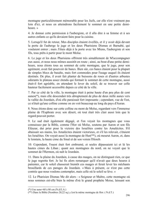 montagne particulièrement mémorable pour les Juifs, car elle n'est vraiment pas
loin d'ici, et nous en atteindrons facilement le sommet en une petite demi-
heure. »
4. Je donnai cette permission à l'aubergiste, et il alla dire à sa femme et à ses
autres enfants ce qu'ils devaient faire pour la cuisine.
5. Lorsqu'il fut de retour, Mes disciples étaient éveillés, et il y avait déjà devant
la porte de l'auberge le juge et les deux Pharisiens Dismas et Barnabé, qui
voulaient entrer ; mais J'étais déjà à la porte avec les Miens, l'aubergiste et son
fils, tous prêts à partir pour le mont Moïse.
6. Le juge et les deux Pharisiens offrirent très aimablement de M'accompagner
eux aussi, et nous nous mîmes aussitôt en route ; ainsi, au bout d'une petite demi-
heure, nous étions tous au sommet de cette montagne, que le juge, pour son
agrément, avait fait pourvoir de bancs. Bien sûr, ces bancs étaient pour la plupart
de simples blocs de basalte, mais fort commodes pour l'usage auquel ils étaient
destinés. De plus, il avait fait planter de buissons de roses et d'autres arbustes
odorants le plateau assez étendu qui formait le sommet de cette montagne, aussi
était-il fort agréable, en attendant le lever du soleil, de se trouver sur celle
hauteur facilement accessible depuis ce côté de la ville.
7. Par ce côté de la ville, la montagne était à peine haute d'un peu plus de cent
aunes(*), mais elle descendait très abruptement de plus de deux mille aunes vers
la vallée du Jourdain, d'où elle paraissait fort imposante ; cependant, vue de l'est,
ce n'était qu'une colline comme on en voit beaucoup au long du pays d'Auran.
8. Nous étions donc sur cette colline ou mont de Moïse, regardant vers l'immense
plaine de l'Euphrate avec son désert, où tout était très clair aussi loin que le
regard pouvait porter.
9. Le sud était également dégagé, et l'on voyait les montagnes que vous
connaissez par la Bible, comme l'Hor où Moïse, soutenu par Aaron et son fils
Eléazar, dut prier pour la victoire des Israélites contre les Amalécites. S'il
abaissait ses mains, les Amalécites étaient victorieux, et s'il les relevait, c'étaient
les Israélites. On voyait aussi la montagne de Hur(**), où mourut Aaron, et, dans
le lointain, la haute cime du Sinaï et de son voisin l'Horeb.
10. Cependant, l'ouest était fort embrumé, et seules dépassaient ici et là les
hautes cimes du Liban ; quant aux montagnes du nord, on ne voyait que le
sommet de l'Hermon, où naît le Jourdain.
11. Dans la plaine du Jourdain, à cause des nuages, on ne distinguait rien, ce que
le juge regretta fort. Je lui fis alors remarquer qu'il n'avait que deux heures à
patienter, car le soleil chasserait bientôt ces nuages et ferait lever les méchants
brouillards de ces parages du Jourdain. « Mais à présent, ce n'est pas cette
contrée que nous voulons contempler, mais celle où le soleil se lève. »
12. Le Pharisien Dismas Me dit alors : « Seigneur et Maître, cette montagne où
nous sommes est-elle bien la même d'où le grand prophète Moise, laissant son

(*) Une aune=60 à 80 cm (N.d.E.A.)
(**) Dans la Bible (Nombres 20,22 sq.), c'est la même montagne de Hor. ( N.d.T.)
                                                                                   296
 