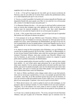 empêcher de le voir dès son lever ! »
3. Je dis : « C'est qu'il ne s'agit pas du vrai soleil, qui est encore au-dessous de
l'horizon, mais de son reflet sur le miroir d'une couche d'air parfaitement calme,
et ce soleil disparaîtra dès que le vrai se lèvera.
4. Vois-tu, ce soleil ressemble à la lumière de la raison naturelle de l'homme, qui
disparaîtra bientôt elle aussi quand, avec Moi, le vrai soleil de vie se lèvera pour
elle, comme il s'est déjà levé pour une petite part ! »
5. Le Pharisien Dismas dit alors : « Je crois que le soleil qui brille à présent pour
nous est encore plus trompeur que cette apparence de soleil au levant, et, sans
vouloir jouer les mauvais prophètes, je le dis : notre faux soleil disparaîtra
bientôt, et le vrai soleil de l'esprit et de la vie se lèvera pour les païens ! »
6. Je dis : « Oui, tu peux bien avoir raison - car n'est-il pas écrit que Je reprendrai
Ma lumière aux Juifs pour la donner aux païens ?
7. C'est pourquoi Je te dis que J'abolirai aussi l'Ancienne Alliance et l'Ancien
Testament et que J'en fonderai un nouveau, tant pour les Juifs que pour tous les
peuples de la terre, selon l'ordonnance de Melchisédech, qui était roi de tous les
rois et grand prêtre de tous les grands prêtres, raison pour laquelle tous les rois et
les patriarches de la terre devaient lui payer la dîme, y compris Abraham lui-
même.
8. Et, depuis le temps de Noé jusqu'après celui d'Abraham, avec qui l'Alliance fut
conclue par la grande promesse qui lui fut faite, c'était Moi, ce Melchisédech, et
Je suis revenu comme Celui-là même, mais cette fois non pas pour consolider et
restaurer l'Ancienne Alliance, mais pour conclure une Nouvelle Alliance avec
tous les hommes, et, par la suite, Je demeurerai à jamais roi, seigneur et grand
prêtre dans la parfaite ordonnance de Melchisédech.
9. Les anciens grands prêtres devaient sacrifier le sang des animaux pour expier
leurs péchés ; or, ceci n'était qu'un signe précurseur de ce qui arrivera bientôt
d'une autre manière. Car les anciens grands prêtres devaient sacrifier pour leurs
péchés, puis pour les péchés du peuple, mais ils n'en demeuraient pas moins dans
leurs péchés, sans quoi Je n'aurais pas laissé Mon peuple vivre quarante années
dans le désert dans toutes sortes de tribulations.
10. Aaron et Moïse sacrifiaient certes chaque année selon ce qui était prescrit,
mais cela ne servait pas à grand-chose, ni à eux, ni au peuple qui persistait dans
ses péchés ; mais Moi, Je ne Me sacrifierai qu'une fois pour tous les hommes, et
ceux qui croiront en Moi deviendront justes et purs à Mes yeux, et on ne trouvera
plus en eux aucun péché. À présent, vous savez ce qu'il en est de Moi !
11. Moïse devait encore voir, sentir et goûter la mort sur cette montagne, et c'est
pourquoi, dans ses derniers instants, il a crié à l'endroit où Je suis assis à présent :
"Seigneur, Tu as fait alliance avec nous contre la mort et contre les péchés, et
voici que je dois mourir ici sans avoir pu fouler de mes pieds la Terre promise de
vie !"
12. Et une voix a retenti au-dessus de lui : "Tu vivras, non par la loi de l'ancienne
Alliance, mais par la grâce de la Nouvelle Alliance que Je conclurai avec les
                                                                                    298
 