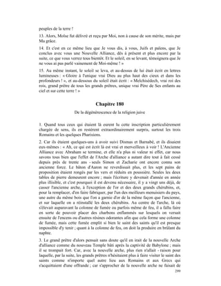 peuples de la terre !
13. Alors, Moïse fut délivré et reçu par Moi, non à cause de son mérite, mais par
Ma grâce.
14. Et c'est en ce même lieu que Je vous dis, à vous, Juifs et païens, que Je
conclus avec vous une Nouvelle Alliance, dès à présent et plus encore par la
suite, ce que vous verrez tous bientôt. Et le soleil, en se levant, témoignera que Je
ne vous ai pas parlé vainement de Moi-même ! »
15. Au même instant, le soleil se leva, et au-dessus de lui était écrit en lettres
lumineuses : « Gloire à l'unique vrai Dieu au plus haut des cieux et dans les
profondeurs ! », et au-dessous du soleil était écrit : « Melchisédech, vrai roi des
rois, grand prêtre de tous les grands prêtres, unique vrai Père de Ses enfants au
ciel et sur cette terre ! »


                                    Chapitre 180
                        De la dégénérescence de la religion juive

1. Quand tous ceux qui étaient là eurent lu cette inscription particulièrement
chargée de sens, ils en restèrent extraordinairement surpris, surtout les trois
Romains et les quelques Pharisiens.
2. Car ils étaient quelques-uns à avoir suivi Dismas et Barnabé, et ils disaient
eux-mêmes : « Ah, ce qui est écrit là est vrai et merveilleux à voir ! L'Ancienne
Alliance avec Abraham se termine, et elle n'a plus ni valeur ni effet, car nous
savons tous bien que l'effet de l'Arche d'alliance a autant dire tout à fait cessé
depuis près de trente ans - seuls Simon et Zacharie ont encore connu son
ancienne force. Le bâton d'Aaron ne reverdissait plus, et les sept pains de
proposition étaient rongés par les vers et réduits en poussière. Seules les deux
tables de pierre demeurent encore ; mais l'écriture y devenait d'année en année
plus illisible, et c'est pourquoi il est devenu nécessaire, il y a vingt uns déjà, de
casser l'ancienne arche, à l'exception de l'or et des deux grands chérubins, et,
pour la remplacer, d'en faire fabriquer, par l'un des meilleurs menuisiers du pays,
une autre du même bois que l'on a garnie d'or de la même façon que l'ancienne,
et sur laquelle on a réinstallé les deux chérubins. Au centre de l'arche, là où
s'élevait auparavant la colonne de fumée ou parfois même de feu, il a fallu faire
en sorte de pouvoir placer des charbons enflammés sur lesquels on versait
ensuite de l'encens ou d'autres résines odorantes afin que cela forme une colonne
de fumée, mais cette fumée emplit si bien le saint des saints qu'il est presque
impossible d'y tenir ; quant à la colonne de feu, on doit la produire en brûlant du
naphte.
3. Le grand prêtre d'alors pensait sans doute qu'il en irait de la nouvelle Arche
d'alliance comme du nouveau Temple bâti après la captivité de Babylone ; mais
il se trompait fort. Car, avec la nouvelle arche, plus rien n'allait - raison pour
laquelle, par la suite, les grands prêtres n'hésitaient plus à faire visiter le saint des
saints comme n'importe quel autre lieu aux Romains et aux Grecs qui
s'acquittaient d'une offrande ; car s'approcher de la nouvelle arche ne faisait de
                                                                                     299
 