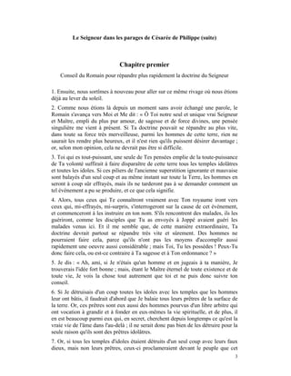 Le Seigneur dans les parages de Césarée de Philippe (suite)



                               Chapitre premier
    Conseil du Romain pour répandre plus rapidement la doctrine du Seigneur

1. Ensuite, nous sortîmes à nouveau pour aller sur ce même rivage où nous étions
déjà au lever du soleil.
2. Comme nous étions là depuis un moment sans avoir échangé une parole, le
Romain s'avança vers Moi et Me dit : « Ô Toi notre seul et unique vrai Seigneur
et Maître, empli du plus pur amour, de sagesse et de force divines, une pensée
singulière me vient à présent. Si Ta doctrine pouvait se répandre au plus vite,
dans toute sa force très merveilleuse, parmi les hommes de cette terre, rien ne
saurait les rendre plus heureux, et il n'est rien qu'ils puissent désirer davantage ;
or, selon mon opinion, cela ne devrait pas être si difficile.
3. Toi qui es tout-puissant, une seule de Tes pensées emplie de la toute-puissance
de Ta volonté suffirait à faire disparaître de cette terre tous les temples idolâtres
et toutes les idoles. Si ces piliers de l'ancienne superstition ignorante et mauvaise
sont balayés d'un seul coup et au même instant sur toute la Terre, les hommes en
seront à coup sûr effrayés, mais ils ne tarderont pas à se demander comment un
tel événement a pu se produire, et ce que cela signifie.
4. Alors, tous ceux qui Te connaîtront vraiment avec Ton royaume iront vers
ceux qui, mi-effrayés, mi-surpris, s'interrogeront sur la cause de cet événement,
et commenceront à les instruire en ton nom. S'ils rencontrent des malades, ils les
guériront, comme les disciples que Tu as envoyés à Joppé avaient guéri les
malades venus ici. Et il me semble que, de cette manière extraordinaire, Ta
doctrine devrait partout se répandre très vite et sûrement. Des hommes ne
pourraient faire cela, parce qu'ils n'ont pas les moyens d'accomplir aussi
rapidement une oeuvre aussi considérable ; mais Toi, Tu les possèdes ! Peux-Tu
donc faire cela, ou est-ce contraire à Ta sagesse et à Ton ordonnance ? »
5. Je dis : « Ah, ami, si Je n'étais qu'un homme et en jugeais à ta manière, Je
trouverais l'idée fort bonne ; mais, étant le Maître éternel de toute existence et de
toute vie, Je vois la chose tout autrement que toi et ne puis donc suivre ton
conseil.
6. Si Je détruisais d'un coup toutes les idoles avec les temples que les hommes
leur ont bâtis, il faudrait d'abord que Je balaie tous leurs prêtres de la surface de
la terre. Or, ces prêtres sont eux aussi des hommes pourvus d'un libre arbitre qui
ont vocation à grandir et à fonder en eux-mêmes la vie spirituelle, et de plus, il
en est beaucoup parmi eux qui, en secret, cherchent depuis longtemps ce qu'est la
vraie vie de l'âme dans l'au-delà ; il ne serait donc pas bien de les détruire pour la
seule raison qu'ils sont des prêtres idolâtres.
7. Or, si tous les temples d'idoles étaient détruits d'un seul coup avec leurs faux
dieux, mais non leurs prêtres, ceux-ci proclameraient devant le peuple que cet
                                                                                    3
 