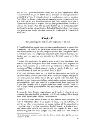 puis de Mars, qu'ils considérèrent d'abord avec un peu d'appréhension. Mais,
voyant bientôt en elle, au lieu de leur dieu de la Guerre, une simple planète assez
semblable à la Terre, ils ne tardèrent pas à la connaître aussi bien que les autres.
Après Mars vint Jupiter, représenté avec ses quatre lunes et proportionnellement
à sa taille, que les trois Romains admirèrent fort. Et ils louèrent tant et plus la
sagesse et la puissance de Raphaël, qui leur expliqua brièvement l'essentiel au
sujet de cette planète. Puis il fit apparaître Saturne, qui les étonna plus encore
que toutes les autres. Les explications de Raphaël furent d'ailleurs plus longues
pour cette étrange planète que pour chacune des précédentes, à l'exception de
notre Terre.


                                      Chapitre 15
             Raphaël explique les relations entre les planètes et le Soleil

1. Quand Raphaël eut montré toutes ces planètes aux Romains de la manière dite,
il poursuivit : « Il ne suffit pas que vous sachiez ce qu'il en est de ces astres, qui
sont bien différents de ce que vous imaginiez jusqu'ici dans votre grande erreur ;
il faut encore que vous compreniez pleinement quelle relation chacune de ces
planètes que vous venez de voir entretient avec le Soleil. Aussi, soyez bien
attentifs !
2. Je vais faire apparaître à vos yeux le Soleil, à une échelle fort réduite. Tout
d'abord, voici une assez grosse boule d'un diamètre d'une toise, baignée d'une
grande lueur blanche ; car si cette boule qui représente le Soleil était aussi
lumineuse qu'il l'est en réalité, vous ne pourriez la regarder de plus près - qu'il
vous suffise donc de savoir que cette boule figure le Soleil.
3. La clarté lumineuse autour de cette boule est l'atmosphère particulière qui
environne de tous côtés ce corps céleste. Cette lumière est bien plus forte pour le
vrai Soleil, qui est un million de fois plus gros que la Terre. Mais faites bien
attention : je vais écarter pour quelques instants cette enveloppe lumineuse, afin
que vous puissiez voir à quoi ressemble le corps solide du Soleil proprement dit,
et que vous constatiez que le Seigneur avait bien d'autres desseins, lorsqu'Il a
créé ce corps céleste, que simplement celui d'éclairer et de réchauffer les autres
planètes. »
4. Alors, les trois Romains s'approchèrent de la boule et observèrent avec
beaucoup d'attention l'endroit que Raphaël avait dévoilé, tandis qu'il leur donnait
toutes sortes d'explications aisément compréhensibles.
5. Au bout d'un quart d'heure à peine, les trois hommes ayant une vision fort
juste et parfaitement claire de ce qu'était le Soleil, avec ses habitants, son
activité, ses effets et ses relations aux autres planètes, où ils retrouvèrent en
certaines régions(*) la même organisation, Raphaël leur dit : « À présent, soyez
tout spécialement attentifs, car voici ce qui vous importe le plus, à vous,
Romains ! Quand vous aurez compris cela, vous serez tout à fait libérés de

(*) Littéralement, « ceintures », c'est-à-dire les diverses latitudes d'une planète, ses zones
climatiques. (N.d.T.)
                                                                                            30
 