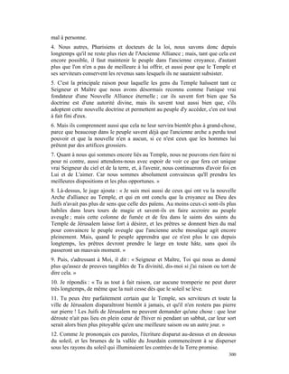 mal à personne.
4. Nous autres, Pharisiens et docteurs de la loi, nous savons donc depuis
longtemps qu'il ne reste plus rien de l'Ancienne Alliance ; mais, tant que cela est
encore possible, il faut maintenir le peuple dans l'ancienne croyance, d'autant
plus que l'on n'en a pas de meilleure à lui offrir, et aussi pour que le Temple et
ses serviteurs conservent les revenus sans lesquels ils ne sauraient subsister.
5. C'est la principale raison pour laquelle les gens du Temple haïssent tant ce
Seigneur et Maître que nous avons désormais reconnu comme l'unique vrai
fondateur d'une Nouvelle Alliance éternelle ; car ils savent fort bien que Sa
doctrine est d'une autorité divine, mais ils savent tout aussi bien que, s'ils
adoptent cette nouvelle doctrine et permettent au peuple d'y accéder, c'en est tout
à fait fini d'eux.
6. Mais ils comprennent aussi que cela ne leur servira bientôt plus à grand-chose,
parce que beaucoup dans le peuple savent déjà que l'ancienne arche a perdu tout
pouvoir et que la nouvelle n'en a aucun, si ce n'est ceux que les hommes lui
prêtent par des artifices grossiers.
7. Quant à nous qui sommes encore liés au Temple, nous ne pouvons rien faire ni
pour ni contre, aussi attendons-nous avec espoir de voir ce que fera cet unique
vrai Seigneur du ciel et de la terre, et, à l'avenir, nous continuerons d'avoir foi en
Lui et de L'aimer. Car nous sommes absolument convaincus qu'Il prendra les
meilleures dispositions et les plus opportunes. »
8. Là-dessus, le juge ajouta : « Je suis moi aussi de ceux qui ont vu la nouvelle
Arche d'alliance au Temple, et qui en ont conclu que la croyance au Dieu des
Juifs n'avait pas plus de sens que celle des païens. Au moins ceux-ci sont-ils plus
habiles dans leurs tours de magie et savent-ils en faire accroire au peuple
aveugle ; mais cette colonne de fumée et de feu dans le saints des saints du
Temple de Jérusalem laisse fort à désirer, et les prêtres se donnent bien du mal
pour convaincre le peuple aveugle que l'ancienne arche mosaïque agit encore
pleinement. Mais, quand le peuple apprendra que ce n'est plus le cas depuis
longtemps, les prêtres devront prendre le large en toute hâte, sans quoi ils
passeront un mauvais moment. »
9. Puis, s'adressant à Moi, il dit : « Seigneur et Maître, Toi qui nous as donné
plus qu'assez de preuves tangibles de Ta divinité, dis-moi si j'ai raison ou tort de
dire cela. »
10. Je répondis : « Tu as tout à fait raison, car aucune tromperie ne peut durer
très longtemps, de même que la nuit cesse dès que le soleil se lève.
11. Tu peux être parfaitement certain que le Temple, ses serviteurs et toute la
ville de Jérusalem disparaîtront bientôt à jamais, et qu'il n'en restera pas pierre
sur pierre ! Les Juifs de Jérusalem ne peuvent demander qu'une chose : que leur
déroute n'ait pas lieu en plein cœur de l'hiver ni pendant un sabbat, car leur sort
serait alors bien plus pitoyable qu'en une meilleure saison ou un autre jour. »
12. Comme Je prononçais ces paroles, l'écriture disparut au-dessus et en dessous
du soleil, et les brumes de la vallée du Jourdain commencèrent à se disperser
sous les rayons du soleil qui illuminaient les contrées de la Terre promise.
                                                                                  300
 