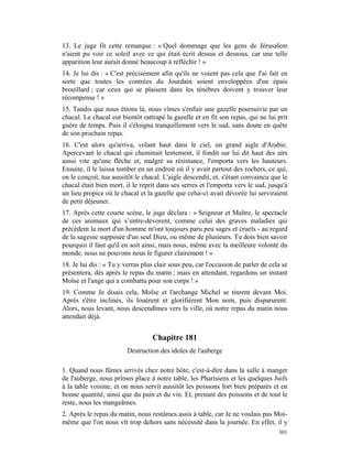 13. Le juge fit cette remarque : « Quel dommage que les gens de Jérusalem
n'aient pu voir ce soleil avec ce qui était écrit dessus et dessous, car une telle
apparition leur aurait donné beaucoup à réfléchir ! »
14. Je lui dis : « C'est précisément afin qu'ils ne voient pas cela que J'ai fait en
sorte que toutes les contrées du Jourdain soient enveloppées d'un épais
brouillard ; car ceux qui se plaisent dans les ténèbres doivent y trouver leur
récompense ! »
15. Tandis que nous étions là, nous vîmes s'enfuir une gazelle poursuivie par un
chacal. Le chacal eut bientôt rattrapé la gazelle et en fit son repas, qui ne lui prit
guère de temps. Puis il s'éloigna tranquillement vers le sud, sans doute en quête
de son prochain repas.
16. C'est alors qu'arriva, volant haut dans le ciel, un grand aigle d'Arabie.
Apercevant le chacal qui cheminait lentement, il fondit sur lui dit haut des airs
aussi vite qu'une flèche et, malgré sa résistance, l'emporta vers les hauteurs.
Ensuite, il le laissa tomber en un endroit où il y avait partout des rochers, ce qui,
on le conçoit, tua aussitôt le chacal. L'aigle descendit, et, s'étant convaincu que le
chacal était bien mort, il le reprit dans ses serres et l'emporta vers le sud, jusqu'à
un lieu propice où le chacal et la gazelle que celui-ci avait dévorée lui serviraient
de petit déjeuner.
17. Après cette courte scène, le juge déclara : « Seigneur et Maître, le spectacle
de ces animaux qui s’entre-dévorent, comme celui des graves maladies qui
précèdent la mort d'un homme m'ont toujours paru peu sages et cruels - au regard
de la sagesse supposée d'un seul Dieu, ou même de plusieurs. Tu dois bien savoir
pourquoi il faut qu'il en soit ainsi, mais nous, même avec la meilleure volonté du
monde, nous ne pouvons nous le figurer clairement ! »
18. Je lui dis : « Tu y verras plus clair sous peu, car l'occasion de parler de cela se
présentera, dès après le repas du matin ; mais en attendant, regardons un instant
Moïse et l'ange qui a combattu pour son corps ! »
19. Comme Je disais cela, Moïse et l'archange Michel se tinrent devant Moi.
Après s'être inclinés, ils louèrent et glorifièrent Mon nom, puis disparurent.
Alors, nous levant, nous descendîmes vers la ville, où notre repas du matin nous
attendait déjà.


                                  Chapitre 181
                         Destruction des idoles de l'auberge

1. Quand nous fûmes arrivés chez notre hôte, c'est-à-dire dans la salle à manger
de l'auberge, nous prîmes place à notre table, les Pharisiens et les quelques Juifs
à la table voisine, et on nous servit aussitôt les poissons fort bien préparés et en
bonne quantité, ainsi que du pain et du vin. Et, prenant des poissons et de tout le
reste, nous les mangeâmes.
2. Après le repas du matin, nous restâmes assis à table, car Je ne voulais pas Moi-
même que l'on nous vît trop dehors sans nécessité dans la journée. En effet, il y
                                                                                   301
 