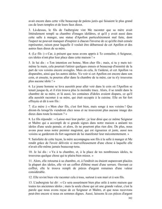 avait encore dans cette ville beaucoup de païens jurés qui faisaient le plus grand
cas de leurs temples et de leurs faux dieux.
3. Là-dessus, le fils de l'aubergiste vint Me raconter que sa mère avait
littéralement rempli sa chambre d'images idolâtres, et qu'il y avait aussi dans
cette salle à manger, une statue d'Apollon particulièrement mal faite, dont
l'aspect ne pouvait manquer d'inspirer à chacun l'inverse de ce qu'elle était censée
représenter, raison pour laquelle il voulait être débarrassé de cet Apollon et des
autres faux dieux de sa mère.
4. (Le fils :) « Car, à présent que nous avons appris à Te connaître, ô Seigneur,
ces idoles n'ont plus leur place dans cette maison ! »
5. Je lui dis : « Ton intention est bonne, Mon cher fils ; mais, si tu y mets toi-
même la main, cela pourrait t'attirer quelques ennuis et beaucoup d'inimitié de la
part de vos voisins encore aveugles. Mais en cela, Je t'aiderai, et cet Apollon va
disparaître, ainsi que les autres idoles. Va voir si cet Apollon est encore dans son
coin, et ensuite, tu pourras aller dans la chambre de ta mère, car tu n'y trouveras
plus aucune idole ! »
6. Le jeune homme se leva aussitôt pour aller voir dans le coin où l'Apollon se
tenait jusque-là, et il n'en trouva plus la moindre trace. Alors, il se rendit dans la
chambre de sa mère, et là aussi, les centaines d'idoles avaient disparu, ce qu'il
alla aussitôt raconter à sa mère, qui était occupée à la cuisine. Elle en fut fort
effrayée et dit à son fils :
7. (La mère :) « Mon cher fils, c'est fort bien, mais songe à nos voisins ! Que
diront-ils lorsqu'ils viendront chez nous et ne trouveront plus aucune image des
dieux dans toute la maison ? »
8. Le fils répondit : « Laisse-moi leur parler ; je leur dirai que ce même Seigneur
et Maître qui a accompli de si grands signes dans notre maison a anéanti tes
idoles d'une seule pensée, et alors, ils ne pourront plus rien dire. De plus, nous
avons pour nous notre premier magistrat, qui est rigoureux et juste, aussi nos
voisins se garderont-ils fort sagement de lui manifester leur mécontentement. »
9. Satisfaite de cette leçon, la mère accompagna son fils à la salle à manger et Me
rendit grâce de l'avoir délivrée si merveilleusement d'une chose à laquelle elle
n'avait elle-même jamais beaucoup tenu.
10. Je lui dis : « Va à ta chambre, et, à la place de tes nombreuses idoles, tu
trouveras quelque chose qui te plaira bien mieux. »
11. Alors, elle retourna à sa chambre, et, à l'endroit ou étaient auparavant placées
la plupart des idoles, elle vit un coffret d'ébène muni d'une serrure. Ouvrant ce
coffret, elle le trouva rempli de pièces d'argent romaines d'une valeur
considérable.
12. Elle revint bien vite raconter cela à tous, surtout à son mari et à son fils.
13. L'aubergiste lui dit : « Ce sera assurément bien plus utile à notre maison que
toutes tes anciennes idoles ; mais la seule chose qui ait une grande valeur, c'est la
parole que nous avons reçue de ce Seigneur et Maître, et que nous recevrons
peut-être encore si nous en sommes dignes. Aussi, laissons là ces pièces d'argent
                                                                                    302
 