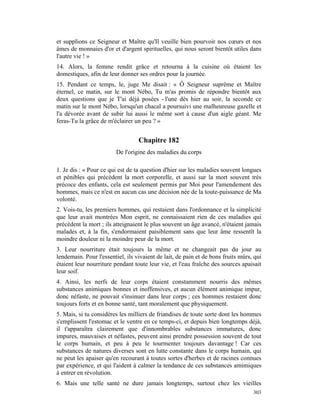 et supplions ce Seigneur et Maître qu'Il veuille bien pourvoir nos cœurs et nos
âmes de monnaies d'or et d'argent spirituelles, qui nous seront bientôt utiles dans
l'autre vie ! »
14. Alors, la femme rendit grâce et retourna à la cuisine où étaient les
domestiques, afin de leur donner ses ordres pour la journée.
15. Pendant ce temps, le, juge Me disait : « Ô Seigneur suprême et Maître
éternel, ce matin, sur le mont Nébo, Tu m'as promis de répondre bientôt aux
deux questions que je T'ai déjà posées - l'une dès hier au soir, la seconde ce
matin sur le mont Nébo, lorsqu'un chacal a poursuivi une malheureuse gazelle et
l'a dévorée avant de subir lui aussi le même sort à cause d'un aigle géant. Me
feras-Tu la grâce de m'éclairer un peu ? »


                                  Chapitre 182
                         De l'origine des maladies du corps

1. Je dis : « Pour ce qui est de ta question d'hier sur les maladies souvent longues
et pénibles qui précèdent la mort corporelle, et aussi sur la mort souvent très
précoce des enfants, cela est seulement permis par Moi pour l'amendement des
hommes, mais ce n'est en aucun cas une décision née de la toute-puissance de Ma
volonté.
2. Vois-tu, les premiers hommes, qui restaient dans l'ordonnance et la simplicité
que leur avait montrées Mon esprit, ne connaissaient rien de ces maladies qui
précèdent la mort ; ils atteignaient le plus souvent un âge avancé, n'étaient jamais
malades et, à la fin, s'endormaient paisiblement sans que leur âme ressentît la
moindre douleur ni la moindre peur de la mort.
3. Leur nourriture était toujours la même et ne changeait pas du jour au
lendemain. Pour l'essentiel, ils vivaient de lait, de pain et de bons fruits mûrs, qui
étaient leur nourriture pendant toute leur vie, et l'eau fraîche des sources apaisait
leur soif.
4. Ainsi, les nerfs de leur corps étaient constamment nourris des mêmes
substances animiques bonnes et inoffensives, et aucun élément animique impur,
donc néfaste, ne pouvait s'insinuer dans leur corps ; ces hommes restaient donc
toujours forts et en bonne santé, tant moralement que physiquement.
5. Mais, si tu considères les milliers de friandises de toute sorte dont les hommes
s'emplissent l'estomac et le ventre en ce temps-ci, et depuis bien longtemps déjà,
il t'apparaîtra clairement que d'innombrables substances immatures, donc
impures, mauvaises et néfastes, peuvent ainsi prendre possession souvent de tout
le corps humain, et peu à peu le tourmenter toujours davantage ! Car ces
substances de natures diverses sont en lutte constante dans le corps humain, qui
ne peut les apaiser qu'en recourant à toutes sortes d'herbes et de racines connues
par expérience, et qui l'aident à calmer la tendance de ces substances amimiques
à entrer en révolution.
6. Mais une telle santé ne dure jamais longtemps, surtout chez les vieilles
                                                                                  303
 